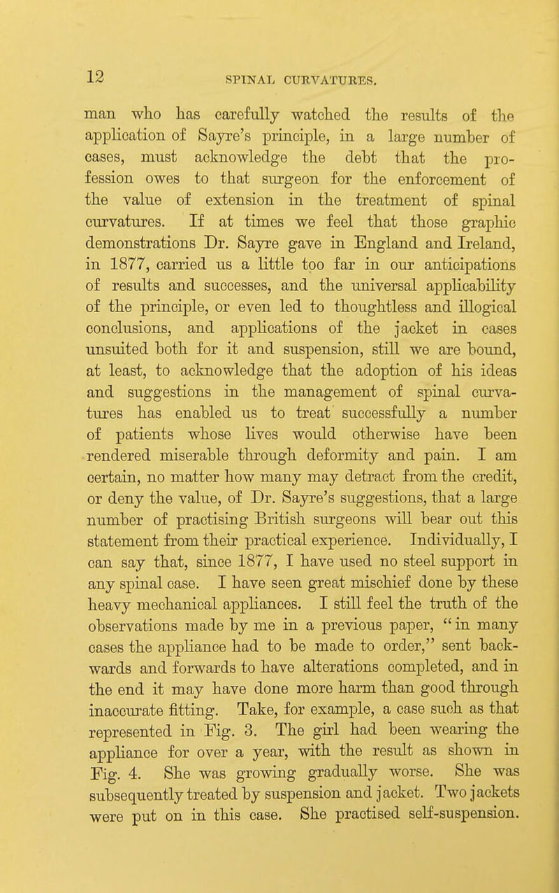 man who has carefully watched the results of the application of Sayre's principle, in a large number of oases, must acknowledge the debt that the pro- fession owes to that surgeon for the enforcement of the value of extension in the treatment of spinal curvatures. If at times we feel that those graphic demonstrations Dr. Sayre gave in England and Ireland, in 1877, carried us a little too far in our anticipations of results and successes, and the universal applicability of the principle, or even led to thoughtless and illogical conclusions, and applications of the jacket in cases unsuited both for it and suspension, still we are bound, at least, to acknowledge that the adoption of his ideas and suggestions in the management of spinal curva- tures has enabled us to treat successfully a number of patients whose lives would otherwise have been rendered miserable through deformity and pain. I am certain, no matter how many may detract from the credit, or deny the value, of Dr. Sayre's suggestions, that a large number of practising British surgeons will bear out this statement from their practical experience. Individually, I can say that, since 1877, I have used no steel support in any spinal case. I have seen great mischief done by these heavy mechanical appliances. I still feel the truth of the observations made by me in a previous paper,  in many cases the appliance had to be made to order, sent back- wards and forwards to have alterations completed, and in the end it may have done more harm than good through inaccurate fitting. Take, for example, a case such as that represented in Fig. 3. The girl had been wearing the appliance for over a year, with the result as shown in Fig. 4. She was growing gradually worse. She was subsequently treated by suspension and jacket. Two jackets were put on in this case. She practised self-suspension.