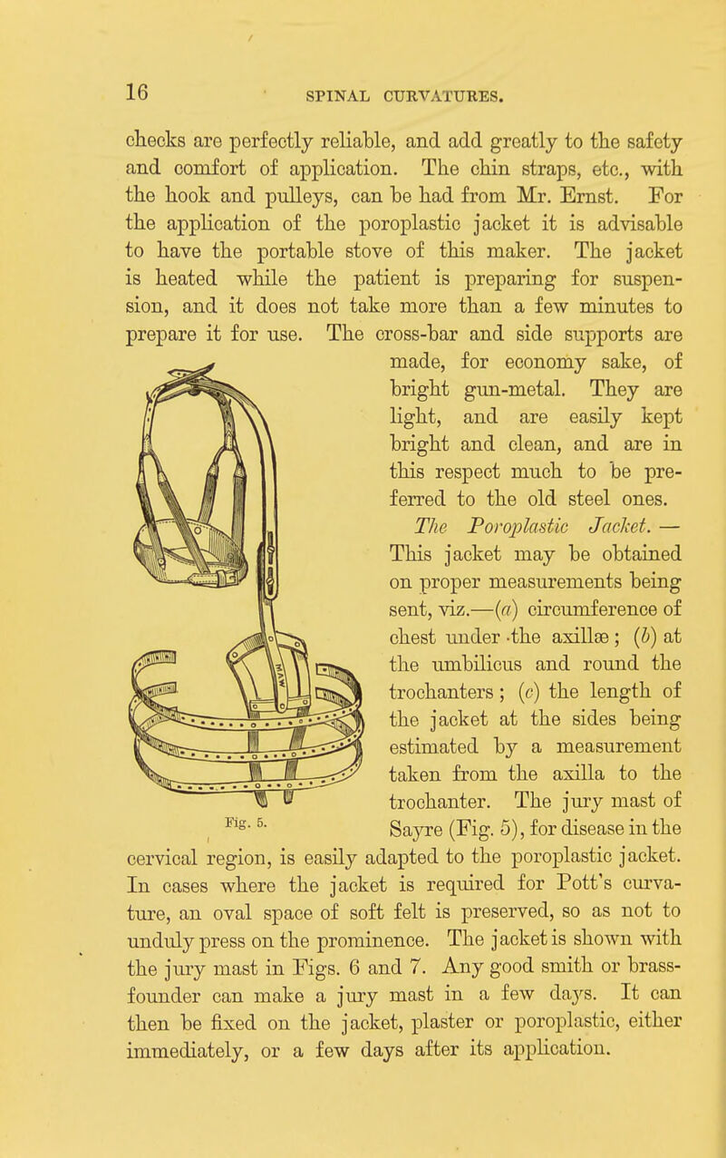 cliecks are perfectly reliable, and add greatly to tlie safety and comfort of application. The chin straps, etc., with the hook and pulleys, can be had from Mr. Ernst. For the application of the poroplastic jacket it is advisable to have the portable stove of this maker. The jacket is heated while the patient is preparing for suspen- sion, and it does not take more than a few minutes to prepare it for use. The cross-bar and side supports are made, for economy sake, of bright gun-metal. They are light, and are easily kept bright and clean, and are in this respect much to be pre- ferred to the old steel ones. The Poroplastic Jacket. — This jacket may be obtained on proper measurements being sent, viz.—{a) circumference of chest under -the axillse ; {h) at the umbilicus and round the trochanters; (c) the length of the jacket at the sides being estimated by a measurement taken from the axilla to the trochanter. The jury mast of Sayre (Fig. 5), for disease in the cervical region, is easily adapted to the poroplastic jacket. In cases where the jacket is required for Pott's cm-va- ture, an oval space of soft felt is preserved, so as not to unduly press on the prominence. The jacket is shown with the jury mast in Figs. 6 and 7. Any good smith or brass- founder can make a jmy mast in a few days. It can then be fixed on the jacket, plaster or poroplastic, either immediately, or a few days after its appKcation. FiK. 5.