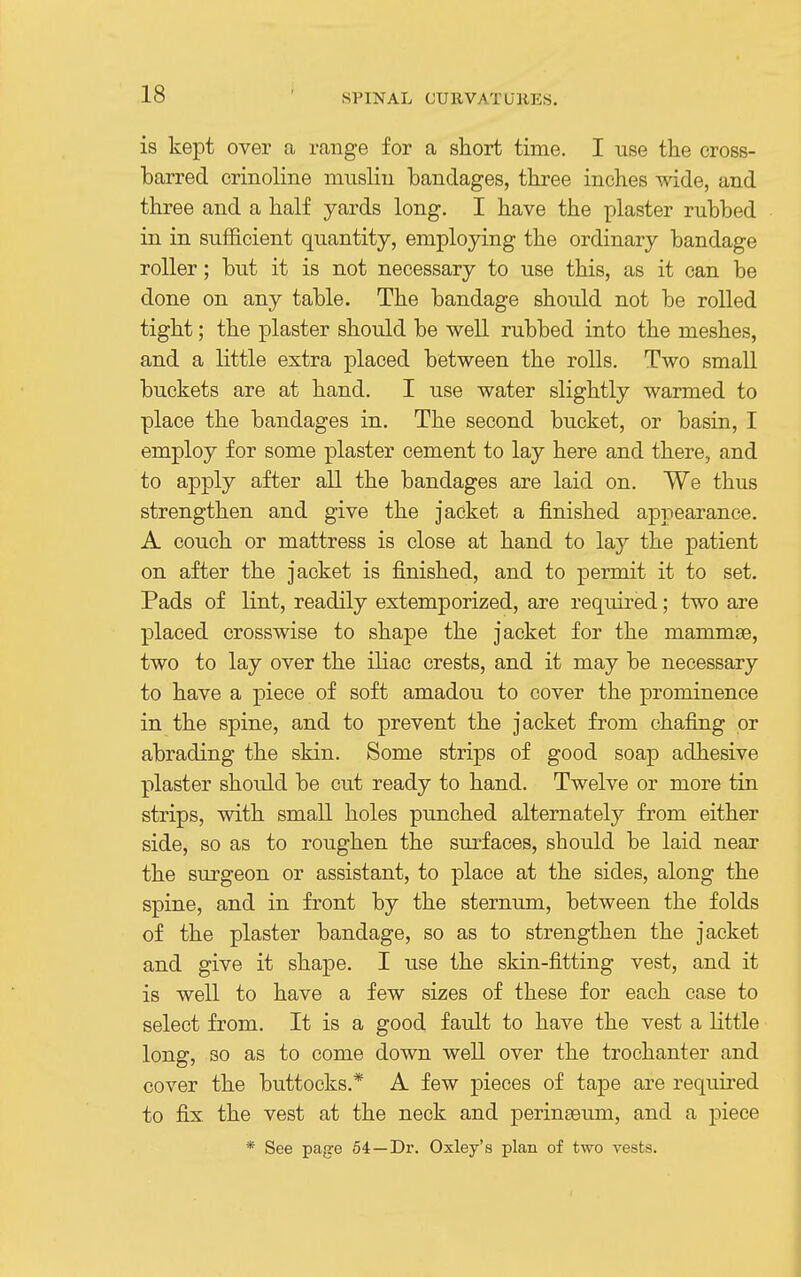 is kept over a range for a short time. I use the cross- barred crinoline muslin bandages, three inches wide, and three and a half yards long. I have the plaster rubbed in in sufficient quantity, employing the ordinary bandage roller; but it is not necessary to use this, as it can be done on any table. The bandage should not be rolled tight; the plaster should be well rubbed into the meshes, and a little extra placed between the rolls. Two small buckets are at hand. I use water slightly warmed to place the bandages in. The second bucket, or basin, I employ for some plaster cement to lay here and there, and to apply after all the bandages are laid on. We thus strengthen and give the jacket a finished apjiearance. A couch or mattress is close at hand to lay the patient on after the jacket is finished, and to permit it to set. Pads of lint, readily extemporized, are required; two are placed crosswise to shape the jacket for the mammae, two to lay over the iliac crests, and it may be necessary to have a piece of soft amadou to cover the prominence in the spine, and to prevent the jacket from chafing or abrading the skin. Some strips of good soap adhesive plaster should be cut ready to hand. Twelve or more tin strips, with small holes punched alternately from either side, so as to roughen the surfaces, should be laid near the surgeon or assistant, to place at the sides, along the spine, and in front by the sternum, between the folds of the plaster bandage, so as to strengthen the jacket and give it shape. I use the skin-fitting vest, and it is well to have a few sizes of these for each case to select from. It is a good fault to have the vest a little long, so as to come down well over the trochanter and cover the buttocks.* A few pieces of tape are required to fix the vest at the neck and jDerinaeum, and a piece * See page 54—Dr. Oxley's plan of two vests.