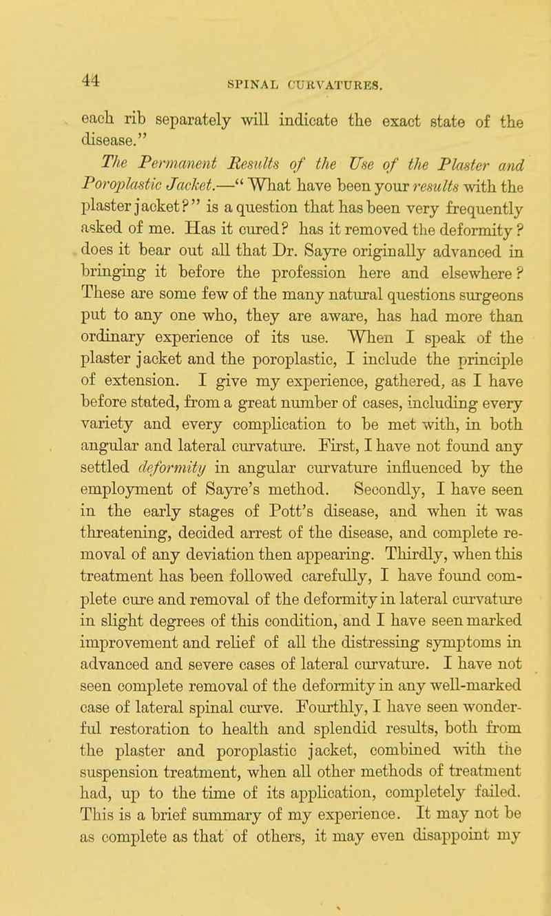 each rib separately will indicate the exact state of the disease. The Permanent Results of the Use of the Plaster and Poroplastic Jacket.— What have been your resM/ifs with the plaster jacket? is a question that has been very frequently asked of me. Has it cured? has it removed the deformity ? does it bear out all that Dr. Sayre originally advanced in bringing it before the profession here and elsewhere ? These are some few of the many natural questions surgeons put to any one who, they are aware, has had more than ordinary experience of its use. When I speak of the plaster jacket and the poroplastic, I include the principle of extension. I give my experience, gathered, as I have before stated, from a great number of cases, including every variety and every complication to be met with, in both angular and lateral curvature. First, I have not found any settled deformity in angular curvature influenced by the employment of Sayre's method. Secondly, I have seen in the early stages of Pott's disease, and when it was threatening, decided arrest of the disease, and complete re- moval of any deviation then appearing. Thirdly, when this treatment has been followed carefully, I have found com- plete cure and removal of the deformity in lateral curvature in slight degrees of this condition, and I have seen marked improvement and relief of all the distressing symptoms in advanced and severe cases of lateral curvature. I have not seen complete removal of the deformity in any well-marked case of lateral spinal curve. Fourthly, I have seen wonder- ful restoration to health and splendid results, both fi'om the plaster and poroplastic jacket, combined with the suspension treatment, when all other methods of treatment had, up to the time of its application, completely failed. This is a brief summary of my experience. It may not be as complete as that of others, it may even disappoint my
