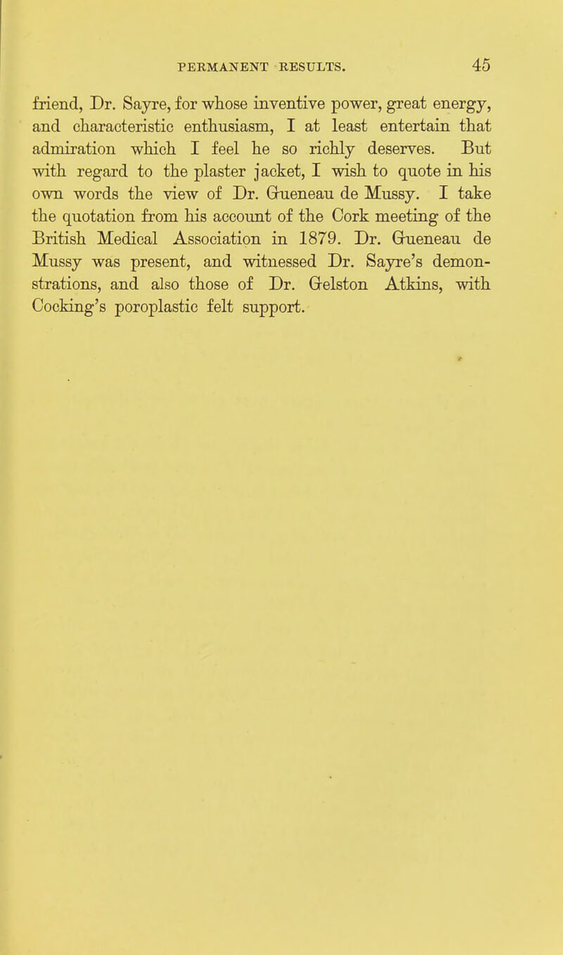 friend, Dr. Sayre, for whose inventive power, great energy, and characteristic enthusiasm, I at least entertain that admiration which I feel he so richly deserves. But with regard to the plaster jacket, I wish to quote in his own words the view of Dr. Gueneau de Mussy. I take the quotation from his account of the Cork meeting of the British Medical Association in 1879. Dr. Grueneau de Mussy was present, and witnessed Dr. Sayre's demon- strations, and also those of Dr. Grelston Atkins, with Cocking's poroplastic felt support.