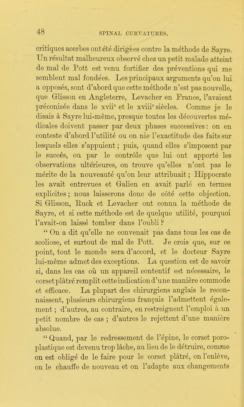 critiques acerbes ontete dirigees centre la methode de Sayre. Tin resultat malheureux observe chez un petit malade atteint de mal de Pott est venu fortifier des preventions qui me semblent mal f ondees. Les principaux arguments qu'on lui a opposes, sont d'abord que cette methode n'est pas nouvelle, que Grlisson en Angleterre, Levacher en France, I'avaient preconisee dans le xvii® et le xviii*^ siecles. Comme je le disais a Sayre lui-meme, presque toutes les decouvertes m^- dicales doivent passer par deux phases successives: on en conteste d'abord I'utilite ou on nie I'exactitude des faits sur lesquels elles s'appuient; puis, quand elles s'imposent par le succes, ou par le controle que lui ont apporte les observations ulterieures, on trouve qu'elles n'ont pas le merite de la nouveaute qu'on leur attribuait; Hippocrate les avait entrevues et Gralien en avait parle en termes explicites; nous laisserons done de cote cette objection. Si Glisson, Ruck et Levacher ont connu la methode de Sayre, et si cette methode est de quelque utilite, pourquoi I'avait-on laisse tomber dans I'oubli?  On a dit qu'elle ne convenait pas dans tons les cas de scoliose, et surtout de mal de Pott. Je crois que, sur ce point, tout le monde sera d'accord, et le docteur Sayre lui-meme admet des exceptions. La question est de savoir si, dans les cas ou un appareil contentif est necessaire, le corset platre remplit cette indication d'une maniere commode et efficace. La plupart des chirurgiens anglais le recon- naissent, plusieurs chirurgiens francais I'admettent egale- ment; d'autres, au contraire, en restreignent I'emploi ^ un petit nombre de cas ; d'autres le rejettent d'une maniere absolue.  Q-uand, par le redressement de I'epine, le corset poro- plastique est devenu trop lache, au lieu de le detruire, comme on est oblige de le faire pour le corset platre, onl'enleve, on le chauffe de nouveau et on I'adapte aux changements