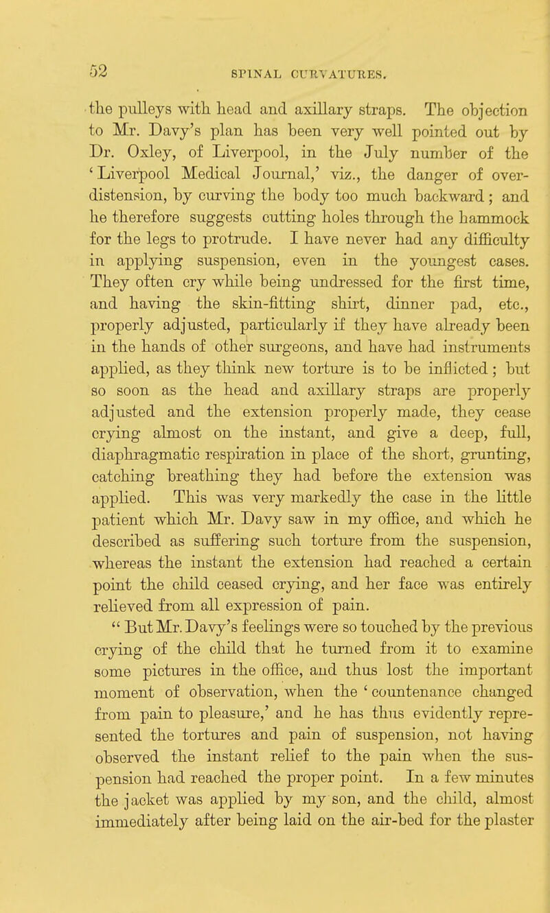 the pulleys witli bead and axiUary straps. The objection to Mr. Davy's plan has been very -well pointed out by Dr. Oxley, of Liverpool, in the July number of the ' Liverpool Medical Journal,' viz., the danger of over- distension, by curving the body too much backward; and he therefore suggests cutting holes through the hammock for the legs to protrude. I have never had any difficulty in applying suspension, even in the youngest cases. They often cry while being undressed for the first time, and having the skin-fitting shirt, dinner pad, etc., properly adjusted, particularly if they have already been in the hands of other surgeons, and have had instruments applied, as they think new torture is to be inflicted; but so soon as the head and axillary straps are properly adjusted and the extension properly made, they cease crying almost on the instant, and give a deep, full, diaphragmatic respiration in place of the short, grunting, catching breathing they had before the extension was applied. This was very markedly the case in the Kttle patient which Mr. Davy saw in my office, and which he described as suffering such torture from the suspension, whereas the instant the extension had reached a certain point the child ceased crying, and her face was entirely relieved from all expression of pain.  But Mr. Davy's feelings were so touched by the previous crying of the child that he turned from it to examine some pictures in the office, and thus lost the important moment of observation, when the ' countenance changed from pain to pleasure,' and he has thus evidently repre- sented the tortures and pain of suspension, not having observed the instant relief to the pain when the sus- pension had reached the proper point. In a few minutes the jacket was applied by my son, and the child, almost immediately after being laid on the air-bed for the plaster