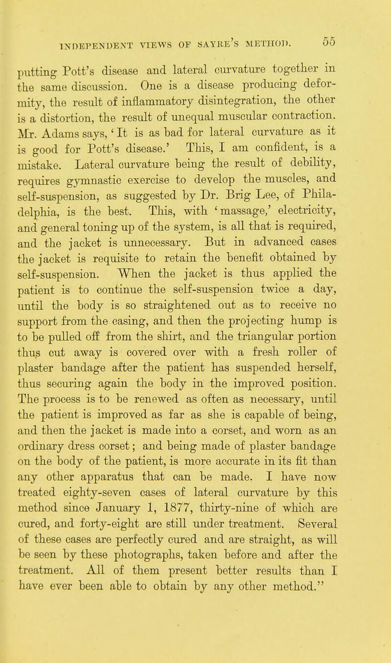 jHitting Pott's disease and lateral curvature together in the same discussion. One is a disease producing defor- mity, the result of inflammatory disintegration, the other is a distortion, the result of unequal muscular contraction. Mr. Adams says,' It is as bad for lateral curvature as it is good for Pott's disease.' This, I am confident, is a mistake. Lateral cm-vature being the result of debility, requires gymnastic exercise to develop the muscles, and self-suspension, as suggested by Dr. Brig Lee, of Phila- delphia, is the best. This, with 'massage,' electricity, and general toning up of the system, is all that is required, and the jacket is unnecessary. But in advanced cases the jacket is requisite to retain the benefit obtained by self-suspension. When the jacket is thus applied the patient is to continue the self-suspension twice a day, until the body is so straightened out as to receive no support from the casing, and then the projecting hump is to be pulled off from the shirt, and the triangular portion thus cut away is covered over with a fresh roller of plaster bandage after the patient has suspended herself, thus securing again the body in the improved position. The process is to be renewed as often as necessary, until the patient is improved as far as she is capable of being, and then the jacket is made into a corset, and worn as an ordinary dress corset; and being made of plaster bandage on the body of the patient, is more accurate in its fit than any other apparatus that can be made. I have now treated eighty-seven cases of lateral curvature by this method since January 1, 1877, thirty-nine of which are cured, and forty-eight are still under treatment. Several of these cases are perfectly cured and are straight, as will be seen by these photographs, taken before and after the treatment. All of them present better results than I have ever been able to obtain by any other method.