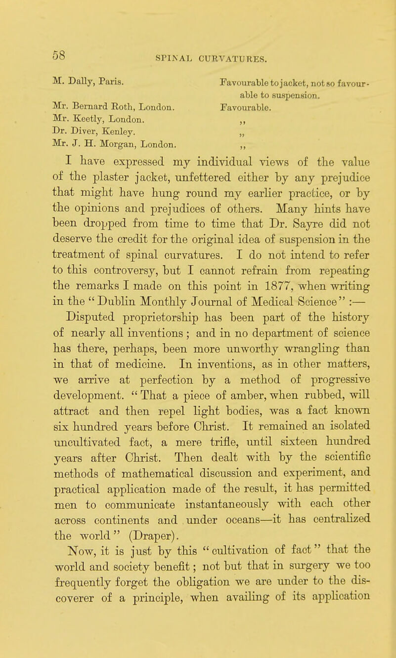 M. Dally, Paris. Favourable to jacket, not so favour- able to Buspension. Mr. Bernard Roth, London. Favourable. Mr. Keetly, London. „ Dr. Diver, Kenley. „ Mr. J. H. Morgan, London. „ I have expressed my individual views of the value of the plaster jacket, unfettered either by any prejudice that might have hung round my earlier practice, or by the opinions and prejudices of others. Many hints have been dropped from time to time that Dr. Sayre did not deserve the credit for the original idea of suspension in the treatment of spinal curvatures. I do not intend to refer to this controversy, but I cannot refrain from repeating the remarks I made on this point in 1877, when writing in the Dublin Monthly Journal of Medical Science :— Disputed proprietorship has been part of the history of nearly all inventions ; and in no department of science has there, perhaps, been more unworthy wrangling than in that of medicine. In inventions, as in other matters, we arrive at perfection by a method of progressive development. That a piece of amber, when rubbed, will attract and then repel light bodies, was a fact known six hundred years before Christ. It remained an isolated uncultivated fact, a mere trifle, until sixteen hundred years after Christ. Then dealt with by the scientific methods of mathematical discussion and experiment, and practical application made of the result, it has permitted men to communicate instantaneously with each other across continents and under oceans—it has centralized the world (Draper). Now, it is just by this cultivation of fact that the world and society benefit; not but that in surgery we too frequently forget the obligation we are under to the dis- coverer of a principle, when availing of its application