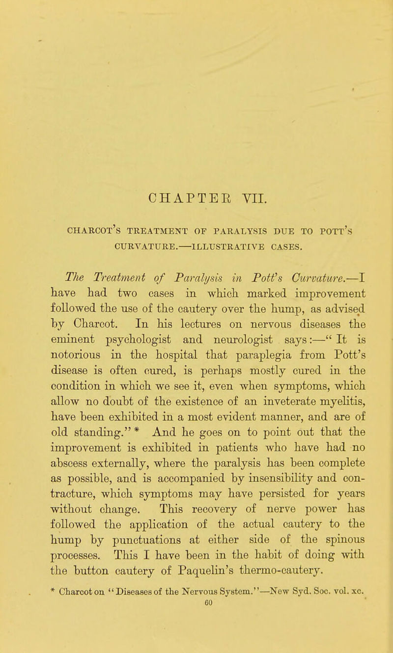 CHAPTER VII. Charcot's treatment of paralysis due to pott's curvature.—illustrative cases, The Treatment of Paralysis in Potfs Curvature.—I have had two cases in which marked improvement followed the use of the cautery over the hump, as advised by Charcot. In his lectures on nervous diseases the eminent psychologist and neurologist says:— It is notorious in the hospital that paraplegia from Pott's disease is often cured, is perhaps mostly cured in the condition in which we see it, even when symptoms, which allow no doubt of the existence of an inveterate myelitis, have been exhibited in a most evident manner, and are of old standing. * And he goes on to point out that the improvement is exhibited in patients who have had no abscess externally, where the paralysis has been complete as possible, and is accompanied by insensibility and con- tracture, which symptoms may have persisted for years without change. This recovery of nerve power has followed the application of the actual cautery to the hump by punctuations at either side of the spinous processes. This I have been in the habit of doing with the button cautery of Paquelin's thermo-cautery. * Charcot on  Diseases of the Nervous System.—New Syd. Soc. vol. xc.