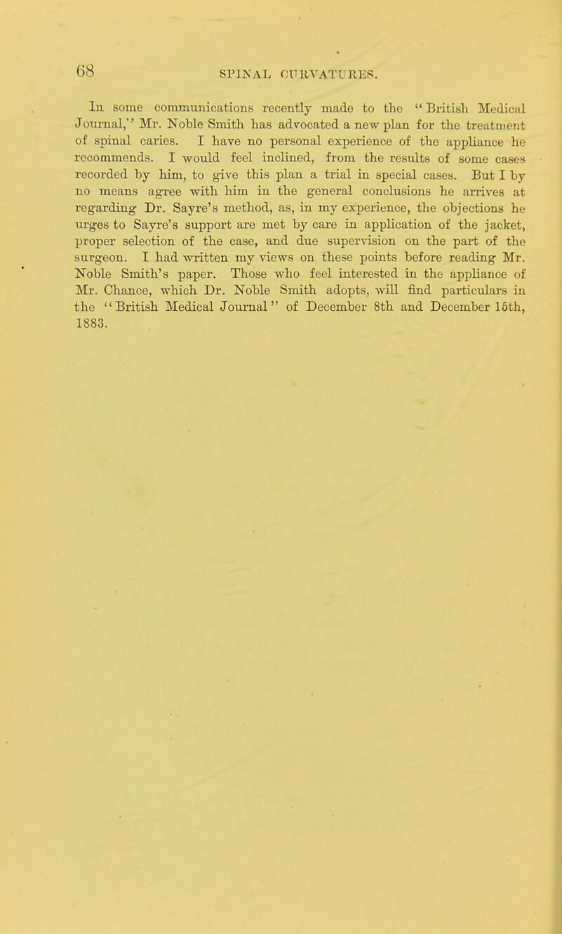 In some communications recently made to the  British Medical Joiu'nal, Mr. Noble Smith has advocated a new plan for the treatment of spinal caries. I have no personal experience of the appliance he recommends. I would feel inclined, from the results of some cases recorded by him, to give this plan a trial in special cases. But I by no means agree with him in the general conclusions he arrives at regarding Dr. Sayre's method, as, in my experience, the objections he m-ges to Sayre's support are met by care in application of the jacket, proper selection of the case, and due supervision on the part of the surgeon. I had written my views on these points before reading Mr. Noble Smith's paper. Those who feel interested in the appliance of Mr. Chance, which Dr. Noble Smith adopts, will find particulars in the British Medical Journal of December 8th and December 16th, 1883.