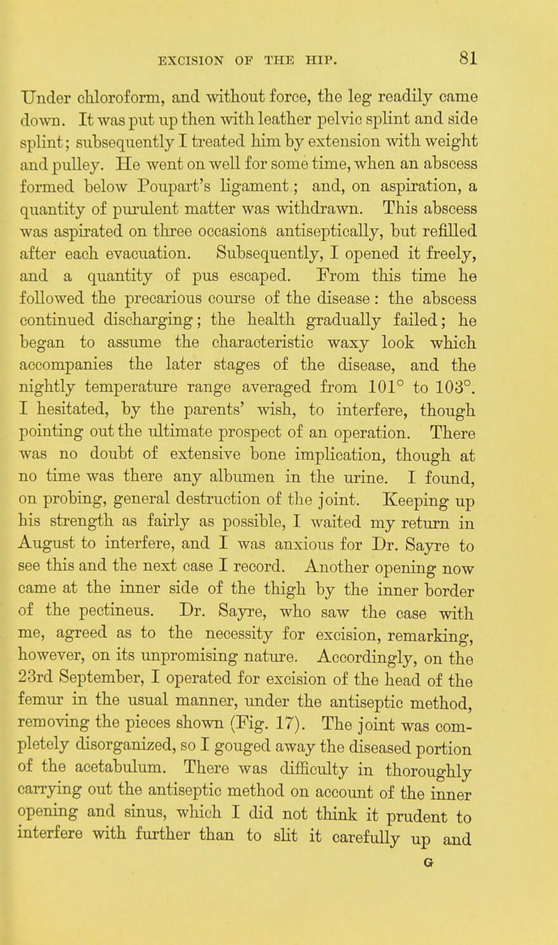 Under chloroform, and without force, the leg readily came down. It was put up then with leather pelvic splint and side splint; subsequently I treated him by extension with weight and pulley. He went on well for some time, when an abscess formed below Poupart's ligament; and, on aspiration, a quantity of purulent matter was withdrawn. This abscess was aspirated on three occasions antiseptically, but refilled after each evacuation. Subsequently, I opened it freely, and a quantity of pus escaped. From this time he followed the precarious course of the disease: the abscess continued discharging; the health gradually failed; he began to assume the characteristic waxy look which accompanies the later stages of the disease, and the nightly temperature range averaged from 101° to 103°, I hesitated, by the parents' wish, to interfere, though pointing out the ultimate prospect of an operation. There was no doubt of extensive bone implication, though at no time was there any albumen in the urine. I found, on probing, general destruction of the joint. Keeping up his strength as fairly as possible, I waited my return in August to interfere, and I was anxious for Dr. Sayre to see this and the next case I record. Another opening now came at the inner side of the thigh by the inner border of the pectineus. Dr. Sayre, who saw the case with me, agreed as to the necessity for excision, remarking, however, on its unpromising natm-e. Accordingly, on the 23rd September, I operated for excision of the head of the femur in the usual manner, under the antiseptic method, removing the pieces shown (Fig. 17). The joint was com- pletely disorganized, so I gouged away the diseased portion of the acetabulum. There was difficulty in thoroughly carrying out the antiseptic method on account of the inner opening and sinus, which I did not think it prudent to interfere with further than to slit it carefully up and