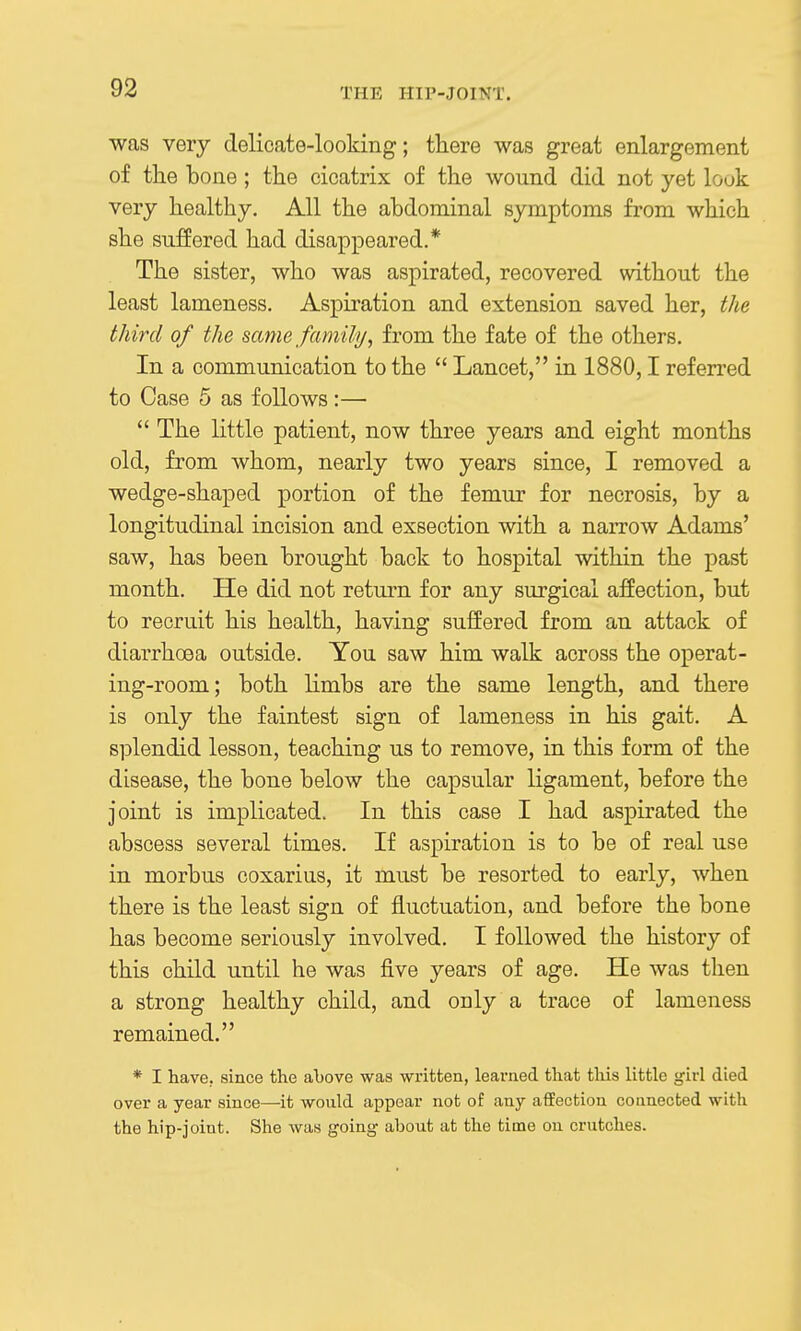 was very delicate-looking; there was great enlargement of the bone; the cicatrix of the wound did not yet look very healthy. All the abdominal symptoms from which she suffered had disappeared.* The sister, who was aspirated, recovered without the least lameness. Aspiration and extension saved her, the third of the same family, from the fate of the others. In a communication to the  Lancet, in 1880,1 referred to Case 5 as follows:—  The little patient, now three years and eight months old, from whom, nearly two years since, I removed a wedge-shaped portion of the femur for necrosis, by a longitudinal incision and exsection with a narrow Adams' saw, has been brought back to hospital within the past month. He did not return for any surgical affection, but to recruit his health, having suffered from an attack of diarrhoea outside. You saw him walk across the operat- ing-room; both limbs are the same length, and there is only the faintest sign of lameness in his gait. A si^lendid lesson, teaching us to remove, in this form of the disease, the bone below the capsular ligament, before the joint is implicated. In this case I had aspirated the abscess several times. If aspiration is to be of real use in morbus coxarius, it must be resorted to early, when there is the least sign of fluctuation, and before the bone has become seriously involved. I followed the history of this child until he was five years of age. He was then a strong healthy child, and only a trace of lameness remained. * I have, since the above was written, learned that this little girl died over a year since—it would appear not of any affection connected with the hip-joint. She was going about at the time on crutches.