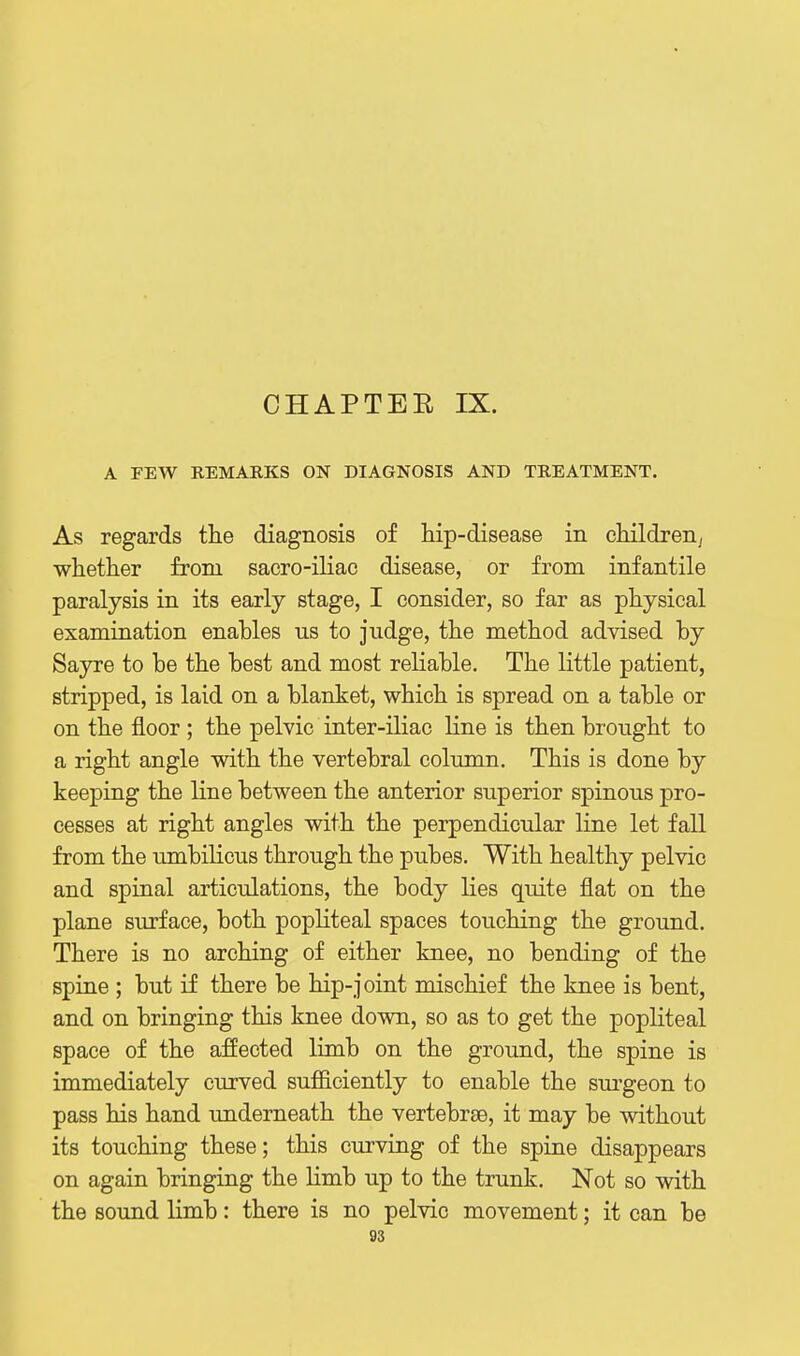 CHAPTER IX. A FEW REMARKS ON DIAGNOSIS AND TREATMENT. As regards the diagnosis of hip-disease in children^ whether from sacro-iliac disease, or from infantile paralysis in its early stage, I consider, so far as physical examination enables us to judge, the method advised by Sayre to be the best and most reliable. The little patient, stripped, is laid on a blanket, which is spread on a table or on the floor; the pelvic inter-iliac line is then brought to a right angle with the vertebral column. This is done by keeping the line between the anterior superior spinous pro- cesses at right angles with the perpendicular line let fall from the umbilicus through the pubes. With healthy pelvic and spinal articulations, the body lies quite flat on the plane surface, both popliteal spaces touching the ground. There is no arching of either knee, no bending of the spine ; but if there be hip-joint mischief the knee is bent, and on bringing this knee down, so as to get the popliteal space of the affected limb on the ground, the spine is immediately curved sufficiently to enable the sui'geon to pass his hand underneath the vertebrae, it may be without its touching these; this curving of the spine disappears on again bringing the limb up to the trunk. Not so with the sound limb: there is no pelvic movement; it can be