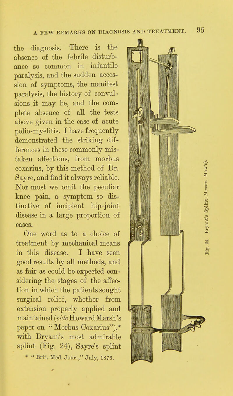 the diagnosis. There is the absence of the febrile disturb- ance so common in infantile pai'alysis, and the sudden acces- sion of sjonptoms, the manifest paralysis, the history of convul- sions it may be, and the com- plete absence of all the tests above given in the case of acute polio-myelitis. I have frequently demonstrated the striking dif- ferences in these commonly mis- taken affections, from morbus coxarius, by this method of Dr. Sayre, and find it always reliable. Nor must we omit the peculiar knee pain, a symptom so dis- tinctive of incipient hip-joint disease in a large proportion of cases. One word as to a choice of treatment by mechanical means in this disease. I have seen good results by all methods, and as fair as could be expected con- sidering the stages of the affec- tion in which the patients sought surgical relief, whether from extension properly applied and maintained (?;?V/eHowardMarsh's paper on  Morbus Coxarius),* with Bryant's most admirable splint (Fig. 24), Sayre's splint *  Brit. Med. Jour., July, 1876.