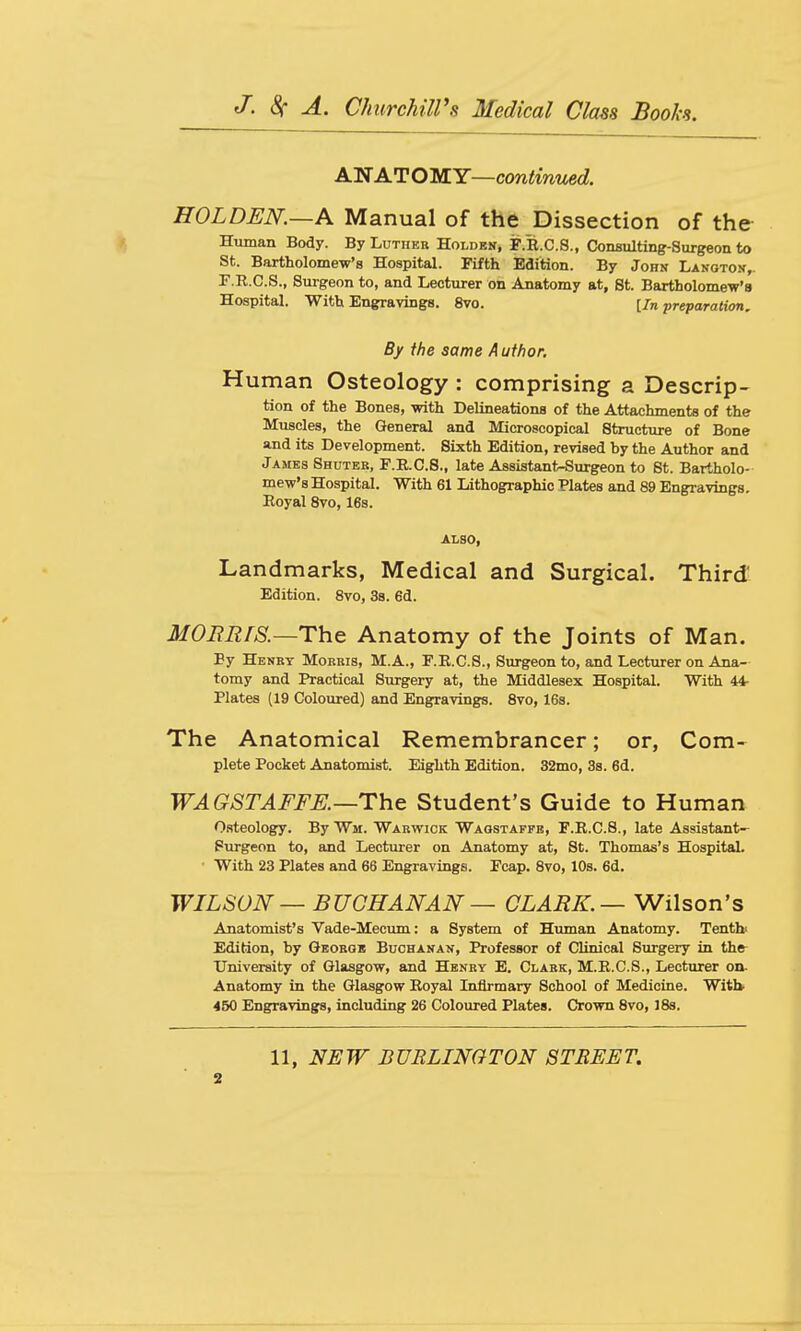 ANATOIS.Y—continued. HOLDEN.—A Manual of the Dissection of the Human Body. By Luther Holdek, F.R.C.8., Consulting-Surgeon to St. Bartholomew's Hospital. Fifth Edition. By John Lanotok,. F.R.C.S., Surgeon to, and Lecturer on Anatomy at, St. Bartholomew's Hospital. With Engravings. 8vo. [In preparation. By the same Author. Human Osteology : comprising a Descrip- tion of the Bones, with Delineations of the Attachments of the Muscles, the General and Microscopical Structure of Bone and its Development. Sixth Edition, revised by the Author and James Shuter, F.R.C.8., late Assistant-Surgeon to St. Bartholo- mew's Hospital. With 61 Lithographic Plates and 89 Engravings. Royal 8vo, 16s. ALSO, Landmarks, Medical and Surgical. Third' Edition. 8vo, 38. 6d. MORRIS.—ThQ Anatomy of the Joints of Man. By Henbt Morris, M.A., F.R.C.S., Surgeon to, and Lecturer on Ana- tomy and Practical Surgery at, the Middlesex Hospital. With 44- Plates (19 Coloured) and Engravings. 8vo, 16s. The Anatomical Remembrancer; or, Com- plete Pocket Anatomist. Eighth Edition. 32nio, 3s. 6d. WAGSTAFFE.—The Student's Guide to Human Osteology. By Wm. Warwick Waostapfe, F.R.C.8., late Assistant- Purgeon to, and Lecturer on Anatomy at, St. Thomas's Hospital. With 23 Plates and 66 Engravings. Fcap. 8vo, 10s. 6d. WILSON — BUCHANAN — CLARK.— Wilson's Anatomist's Vade-Mecum: a System of Human Anatomy. Tenth' Edition, by Gbobob Buchakan, Professor of Clinical Surgery in thfr University of Glasgow, and Henry E. Clark, M.R.C.S., Lecturer on- Anatomy in the Glasgow Royal Inflrmary School of Medicine. With. 450 Engravings, including 26 Coloured Plates. Crown 8vo, 188. 11, NEW BURLINGTON STREET. s