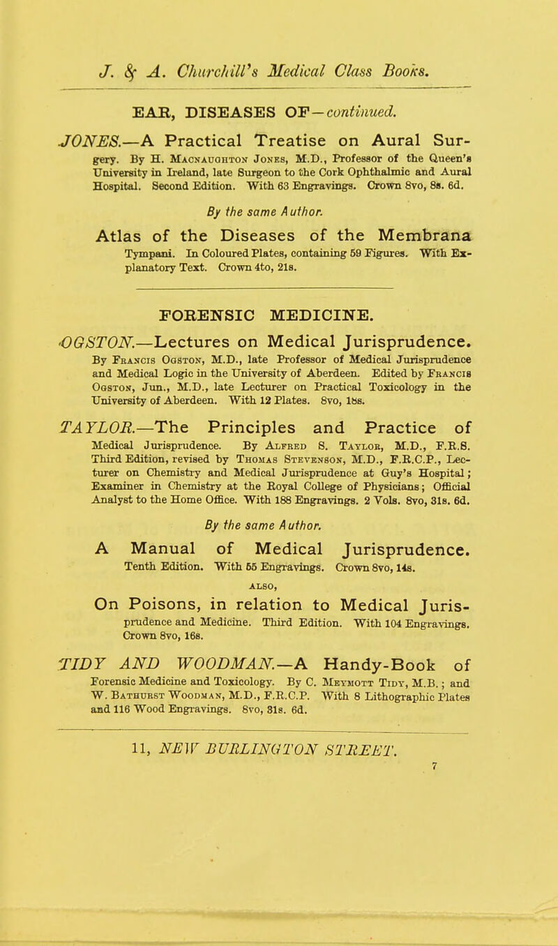 EAE, DISEASES OIP — continued. JONES.—A Practical Treatise on Aural Sur- gery. By H. Macnauohton Jones, M.D., Professor of the Queen's University in Ireland, late Surgeon to the Cork Ophthalmic and Aural Hospital. Second Edition. With 63 Engravings. Crown 8vo, 8s. 6d. By the same Author. Atlas of the Diseases of the Membrana Tympani. In Coloured Plates, containing 59 Figures. With Ex- planatory Text. Crown 4to, 21s. FORENSIC MEDICINE. 'OGSTON.—Lectures on Medical Jurisprudence. By Fbancis Ooston, M.D., late Professor of Medical Jurisprudence and Medical Logic in the University of Aberdeen. Edited by Fbancis OosTos, Jun., M.D., late Lecturer on Practical Toxicology in the University of Aberdeen. With 12 Plates. 8vo, I8s. TAYLOR.—Th.& Principles and Practice of Medical Jurisprudence. By Alfred 8. Taylok, M.D., F.R.8. Third Edition, revised by Thomas Stevenson, M.D., F.R.C.P., Lec- turer on Chemistiy and Medical Jurisprudence at Guy's Hospital; Examiner in Chemistry at the Royal College of Physicians; OfScial Analyst to the Home Office. With 188 Engravings. 2 Vols. 8vo, 31s. 6d. By the same Author. A Manual of Medical Jurisprudence. Tenth Edition. With 55 Engravings. Crown 8vo, 14s. ALSO, On Poisons, in relation to Medical Juris- prudence and Medicine. Third Edition. With 104 Engravings. Crown 8vo, 16b. TIDY AND WOODMAN—A Handy-Book of Forensic Medicine and Toxicology. By 0. Meymott Tidy, M.B. ; and W. Bathuest Woodman, M.D., F.R.C.P. With 8 Lithographic Plates and 116 Wood Engravings. Svo, Sis. 6d. 11, NEW BURLINGTON STREET.