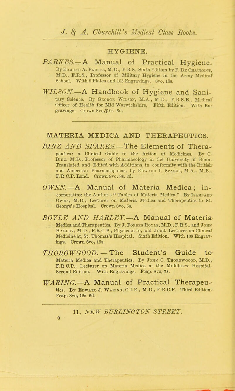 HYGIENE. PARKES.—A Manual of Practical Hygiene. By Edmund A. Parkes, M.D., F.E.S. Sixtli Edition by F. De Chaumokt, M.D., F.E.S., Professor of Military Hygiene in the Army Medical' School. With 9 Plates and 103 Engravings. 8vo, 188. WILSON.—A Handbook of Hygiene and Sani- tai7 Science. By George 'WiLsoy, M.A., M.D., F.R.8.E., Medical' Officer of Health for Mid Warwicksliire. Fifth Edition. With En- gravings. Crown 8vo,110s 6d. MATERIA MEDICA AND THERAPEUTICS. BINZ AND SPARKS.—The Elements of Thera- peutics: a Clinical Guide to the Action of Medicines. By C. BiNZ, M.D., Professor of Pharmacology in the University of Bonn. Translated and Edited with Additions, in conformity with the British and American Pharmacopoeias, by Edward I. Sparks, M.A., M.B., F.B.C.P. Lond. Crown 8vo. 8s. 6d. OWEN—A Manual of Materia Medica; in- corporating the Author's  Tables of Materia Medica. By Isamoaed Owen, M.D., Lecturer on Materia Medica and Therapeutics to St. George's Hospital. Crown 8vo, Os. BOYLE AND HARLEY.—A Manual of Materia Medica and Therapeutics. By J.Forbes Royle,M.D.,F.E.S., and Johi; Harlbt, M.D., F.R.C.P., Physician to, and Joint Lecturer on Clinical Medicine at, St. Thomas's Hospital. Sixth Edition. With 139 Engrav- ings, Crown 8vo, 15s. THOROWGOOD.-The Student's Guide to Materia Medica and Therapeutics. By Johx C. Thorowoood, M.D., F.R.C.P., Lecturer on Materia Medica at the Middlesex Hospital. Second Edition. With Engravings. Fcap. 8vo, 7s. WARING.—A Manual of Practical Therapeu- tics. By Edward J. Waring, CLE., M.D., F.R.C.P. Third Edition.- Fcap. 8vo, 128. 6d. 11, NEW BURLINGTON STREET.