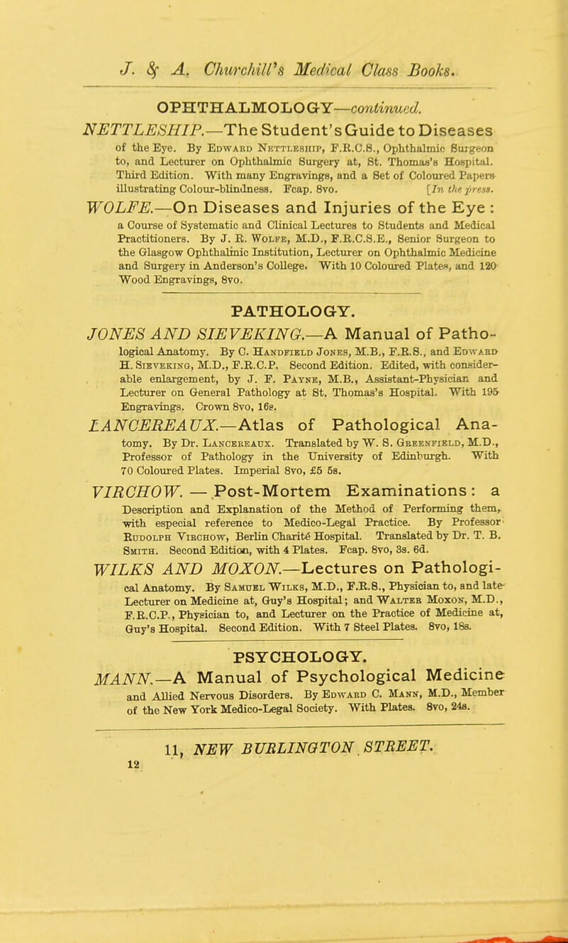 OPHTHALMOLOGY—C07i«inMet/. NETTLESHIP.—The Student's Guide to Diseases of the Eye. By Edward Nktti-esiiip, F.R.C.S., Ophthalmic Surgeon to, and Lecturer on Ophthalmic Surgery at, St. Thomas'8 Hospital. Third Edition. With many Engravings, and a Set of Coloured Paper* illustrating Colour-blindness. Fcap. 8vo. [In the press. WOLFE.—On D iseases and Injuries of the Kye : a Course of Systematic and Clinical Lectures to Students and Medical Practitioners. By J. R. Wolfe, M.D., F.R.C.S.E., Senior Surgeon to the Glasgow Ophthalmic Institution, Lecturer on Ophthalmic Medicine and Surgery in Anderson's College. With 10 Coloured Plates, and 120 Wood Engravings, 8vo. PATHOLOGY. JONES AND SIEVEKING.—A Manual of Patho- logical Anatomy. By C. Handfibld Jones, M.B., F.R.S., and Edwabd H. SiEVEKiNG, M.D., F.R.C.P. Second Edition. Edited, with confiider- able enlargement, by J. F. Payne, M.B., Assistant-Physician and Lecturer on General Pathology at St. Thomas's Hospital. With 195 Engravings. Crown 8vo, 16g. ZANCEREAUX.—Atlas of Pathological Ana- tomy. By Dr. Lancbbeaux. Translated by W. S. Geeenfield, M.D., Professor of Pathology in the University of Edinburgh. With 70 Coloured Plates. Imperial 8vo, £5 58. VIRGHOW. — Post-Mortem Examinations: a Description and Explanation of the Method of Performing them, with especial reference to Medico-Legal Practice. By Professor- Eddolph Viechow, Berlin Charit6 Hospital. Translated by Dr. T. B. Smith. Second Edition, with 4 Plates. Fcap. 8vo, 3s. 6d. WILKS AND MOXON—'Lectures on Pathologi- cal Anatomy. By Samuel Wilks, M.D., F.E.8., Physician to, and late- Lecturer on Medicine at, Guy's Hospital; and Waltee Moxon, M.D., F.R.C.P., Physician to, and Lecturer on the Practice of Medicine at, Guy's Hospital. Second Edition. With 7 Steel Plates. 8vo, 18s. PSYCHOLOGY. MANN.—A Manual of Psychological Medicine and Allied Nervous Disorders. By Edward C. Mann, M.D., Member of the New York Medico-Legal Society. With Plates. 8vo, 24fl. 11, NEW BUBLINGTON, STREET.