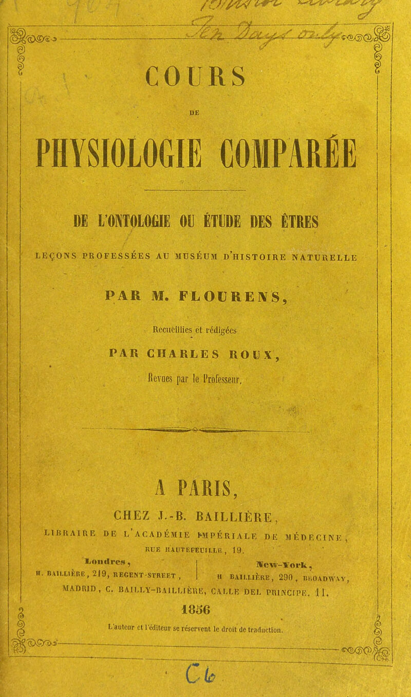 UE PHYSIOLOGIE COMPARÉE m imimm m mm dës êtres LEÇONS PROFESSÉES AU MUSÉUM d'hISTOIRE NATURELLE PAR M. FLOU RE IV S, Recueillies et rédigées PAR CHARLES ROUX, Revues par le Professeur, A PARIS CHEZ J.-B. BAILLIÈRE, LIBRAIRE DE l'acADÉMIE IMPÉRIALE DK MÉDECINE, RUE HAOtEFECIlLE , 19. Hcw-Vork, H BAIU.IÈRE, 290, IliiOADWAY, l/oudrcs, H. BAU.LIÈRR, 219, REGENT-STRFET , MADRID, C. BAILLY-RAILLIÈUH, GALLE DEL PUJNCIPK. 11. I 1836 I L autciir cl l'cditcur se réservent le droit Oc traduction.