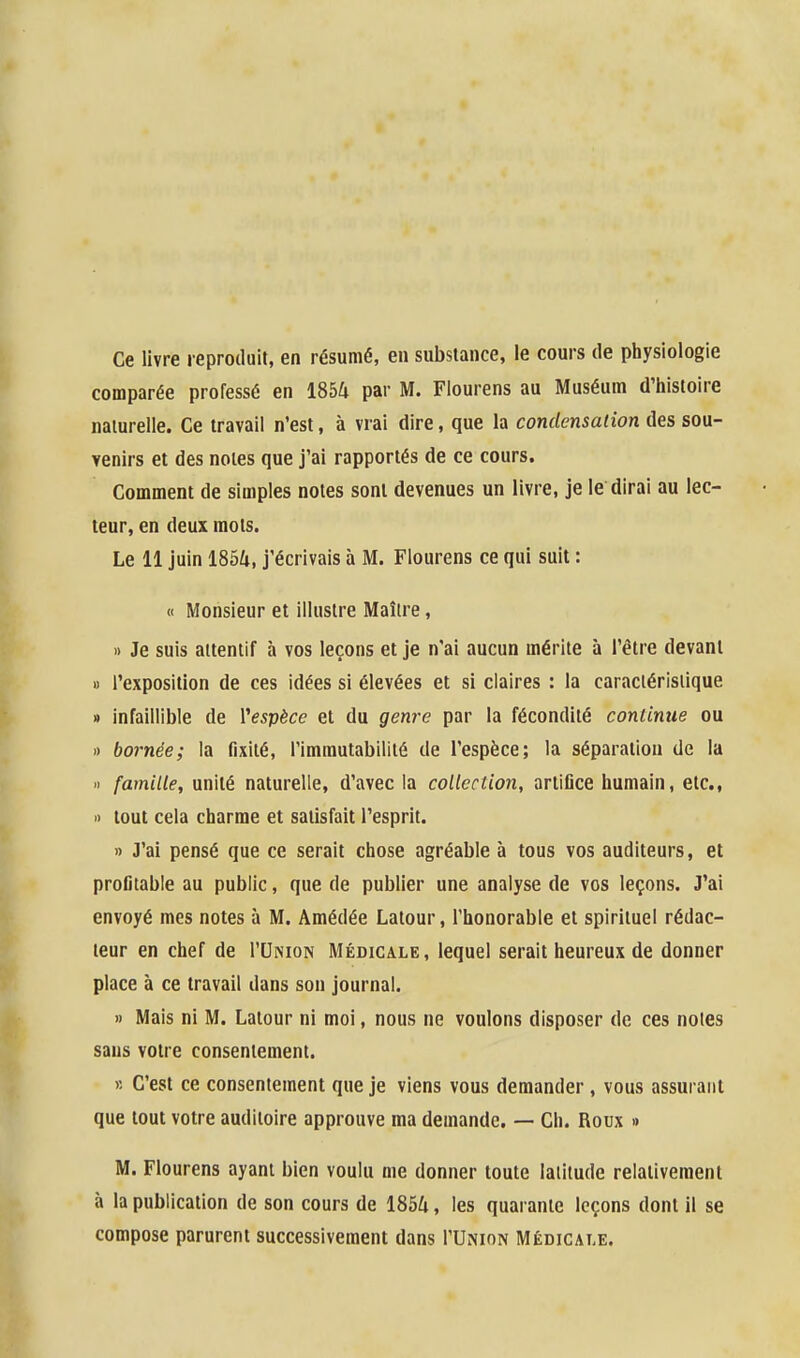 Ce livre reproduit, en résumé, en substance, le cours de physiologie comparée professé en 1854 par M. Flourens au Muséum d'histoire naturelle. Ce travail n'est, à vrai dire, que la condensation des sou- venirs et des notes que j'ai rapportés de ce cours. Comment de simples notes sont devenues un livre, je le dirai au lec- teur, en deux mots. Le 11 juin 1854, j'écrivais à M. Flourens ce qui suit : « Monsieur et illustre Maître, » Je suis attentif à vos leçons et je n'ai aucun mérite à l'être devant » l'exposition de ces idées si élevées et si claires : la caractéristique » infaillible de l'espèce et du genj-e par la fécondité continue ou » bornée; la fixité, l'immutabilité de l'espèce; la séparation de la « famille, unité naturelle, d'avec la collection, artifice humain, etc., » tout cela charme et satisfait l'esprit. » J'ai pensé que ce serait chose agréable à tous vos auditeurs, et profitable au public, que de publier une analyse de vos leçons. J'ai envoyé mes notes à M. Amédée Latour, l'honorable et spirituel rédac- teur en chef de I'Union Médicale, lequel serait heureux de donner place à ce travail dans son journal. » Mais ni M. Latour ni moi, nous ne voulons disposer de ces noies sans votre consentement. « C'est ce consentement que je viens vous demander, vous assurant que tout votre auditoire approuve ma demande. — Ch. Roux » M. Flourens ayant bien voulu me donner toute latitude relativement à la publication de son cours de 1854, les quarante leçons dont il se compose parurent successivement dans I'Union Médicale.