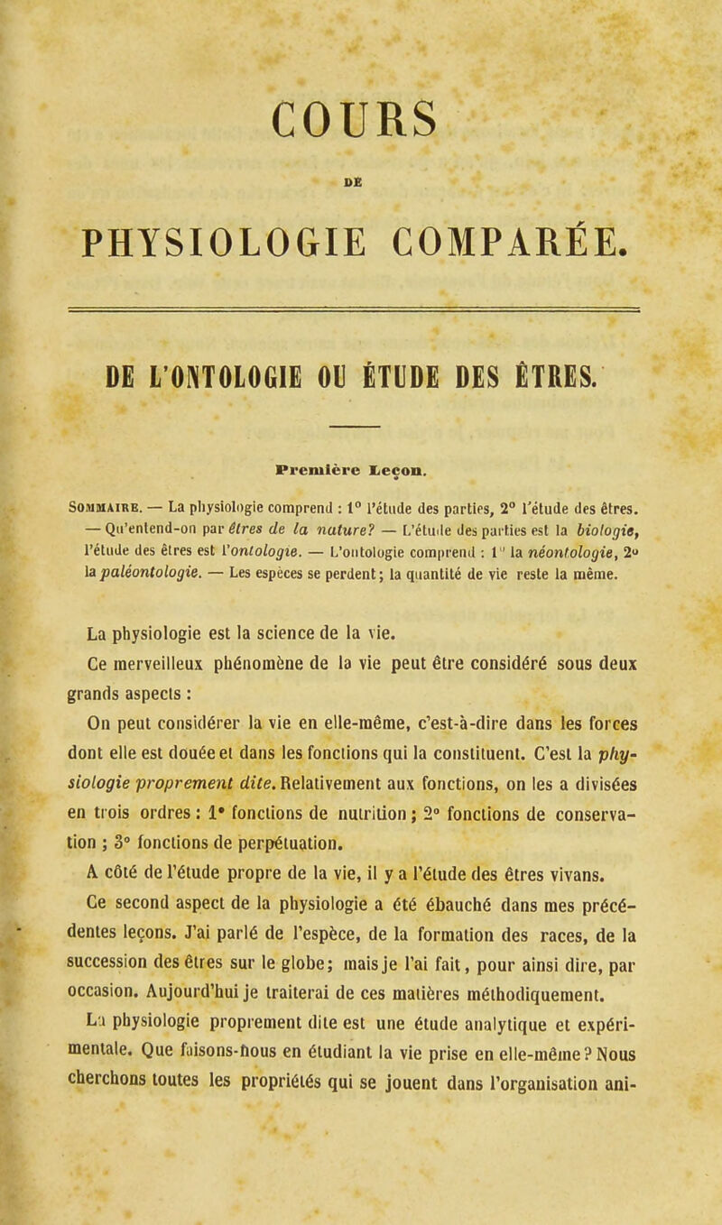 PHYSIOLOGIE COMPARÉE. DE L'ONTOLOGIE OU ÉTUDE DES ETRES. Première Iieçon. Sommaire. — La pliysiologie comprend : 1 l'étude des parties, 2° l'élude des êtres. — Qii'enlend-on pai-êtres de la nature? — L'étu.le des parties est la biologie, l'étude des êtres est l'ontologie. — L'ontologie comprend : 1  la néont.ologie, 2 la paléontologie. — Les espèces se perdent; la quantité de vie reste la même. La physiologie est la science de la vie. Ce merveilleux phénomène de la vie peut être considéré sous deux grands aspects : On peut considérer la vie en elle-même, c'est-à-dire dans les forces dont elle est douée et dans les fonctions qui la constituent. C'est la phy- siologie proprement dife. Relativement aux fonctions, on les a divisées en trois ordres : !• fondions de nutrition ; 2» fonctions de conserva- tion ; 3° fonctions de perpétuation. A côté de l'étude propre de la vie, il y a l'étude des êtres vivans. Ce second aspect de la physiologie a été ébauché dans mes précé- dentes leçons. J'ai parlé de l'espèce, de la formation des races, de la succession des êtres sur le globe; mais je l'ai fait, pour ainsi dire, par occasion. Aujourd'hui je traiterai de ces matières méthodiquement. Lu physiologie proprement dite est une étude analytique et expéri- mentale. Que faisons-fious en étudiant la vie prise en elle-même ? Nous cherchons toutes les propriétés qui se jouent dans l'organisation ani-