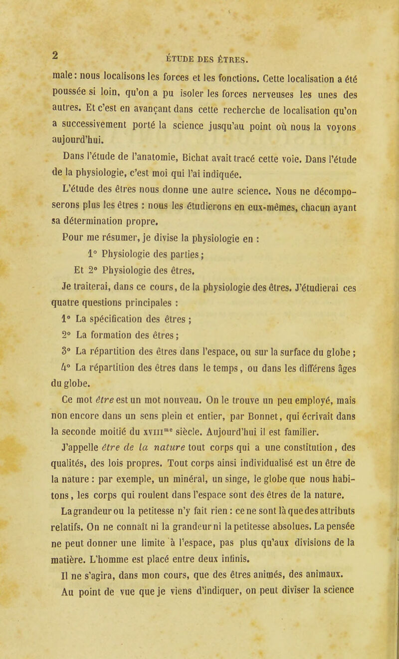 maie: nous localisons les forces et les fonctions. Cette localisation a été poussée si loin, qu'on a pu isoler les forces nerveuses les unes des autres. Et c'est en avançant dans cette recherche de localisation qu'on a successivement porté la science jusqu'au point où nous la voyons aujourd'hui. Dans l'étude de l'anaiomie, Bichat avait tracé cette voie. Dans l'étude de la physiologie, c'est moi qui l'ai indiquée. L'étude des êires nous donne une auire science. Nous ne décompo- serons plus les êtres : nous les étudierons en eux-mêmes, chacun ayant sa délerniinaiion propre. Pour me résumer, je divise la physiologie en : 1» Physiologie des parties ; Et 2» Physiologie des êtres. Je traiterai, dans ce cours, de la physiologie des êtres. J'étudierai ces quatre questions principales : 1» La spéciûcaiion des êtres ; 2* La formation des êtres ; 3» La répartition des êtres dans l'espace, ou sur la surface du globe ; 4 La répartition des êtres dans le temps, ou dans les différens âges du globe. Ce mot être est un mot nouveau. On le trouve un peu employé, mais non encore dans un sens plein et entier, par Bonnet, qui écrivait dans la seconde moitié du xviii'^ siècle. Aujourd'hui il est familier. J'appelle être de la nature tout corps qui a une constitution, des qualités, des lois propres. Tout corps ainsi individualisé est un être de la nature : par exemple, un minéral, un singe, le globe que nous habi- tons , les corps qui roulent dans l'espace sont des êtres de la nature. La grandeur ou la petitesse n'y fait rien: ce ne sont là que des attributs relatifs. On ne connaît ni la grandeur ni la petitesse absolues. La pensée ne peut donner une limite à l'espace, pas plus qu'aux divisions de la matière. L'homme est placé entre deux inlinis. Il ne s'agira, dans mon cours, que des êtres animés, des animaux. Au point de vue que je viens d'indiquer, on peut diviser la science