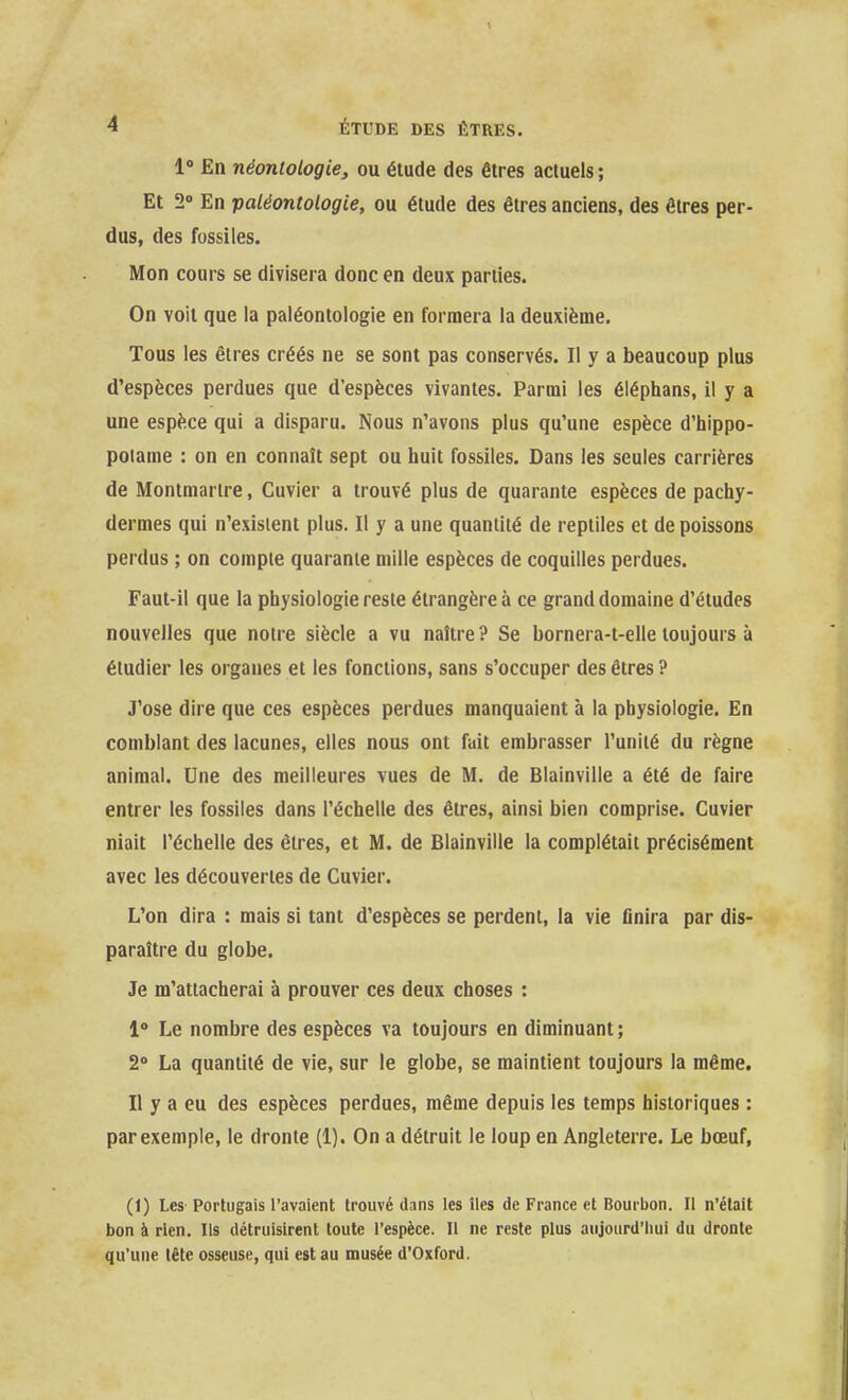 1» En néontologie, ou étude des êtres actuels ; Et 2» En paléontologie, ou étude des êtres anciens, des êtres per- dus, des fossiles. Mon cours se divisera donc en deux parties. On voit que la paléontologie en formera la deuxième. Tous les êtres créés ne se sont pas conservés. Il y a beaucoup plus d'espèces perdues que d'espèces vivantes. Parmi les éiéphans, il y a une espèce qui a disparu. Nous n'avons plus qu'une espèce d'hippo- potame : on en connaît sept ou huit fossiles. Dans les seules carrières de Montmartre, Cuvier a trouvé plus de quarante espèces de pachy- dermes qui n'existent plus. Il y a une quantité de reptiles et de poissons perdus ; on compte quarante mille espèces de coquilles perdues. Faut-il que la physiologie reste étrangère à ce grand domaine d'études nouvelles que notre siècle a vu naître? Se bornera-t-elle toujours à étudier les organes et les fonctions, sans s'occuper des êtres ? J'ose dire que ces espèces perdues manquaient à la physiologie. En comblant des lacunes, elles nous ont fait embrasser l'unité du règne animal. Une des meilleures vues de M. de Blainville a été de faire entrer les fossiles dans l'échelle des êtres, ainsi bien comprise. Cuvier niait l'échelle des êtres, et M. de Blainville la complétait précisément avec les découvertes de Cuvier. L'on dira : mais si tant d'espèces se perdent, la vie finira par dis- paraître du globe. Je m'attacherai à prouver ces deux choses : 1» Le nombre des espèces va toujours en diminuant; 2» La quantité de vie, sur le globe, se maintient toujours la même. Il y a eu des espèces perdues, même depuis les temps historiques : par exemple, le dronte (1). On a détruit le loup en Angleterre. Le bœuf, (1) Les Portugais l'avaient trouvé dans les îles de France et Bourbon. Il n'était bon à rien. Ils détruisirent toute l'espèce. Il ne reste plus aujourd'hui du dronte qu'une tête osseuse, qui est au musée d'Oxford.