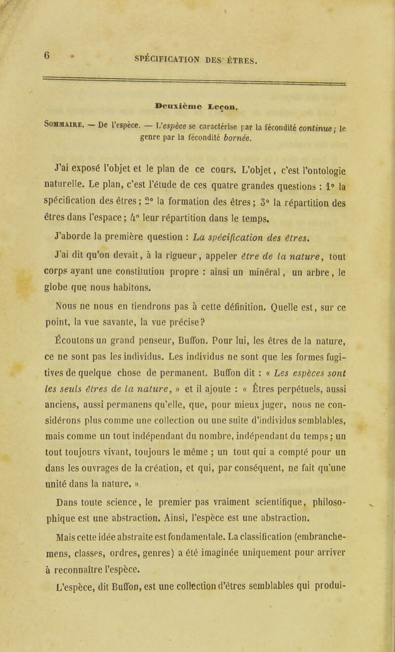 Deuxième Xicçon. Sommaire. — De l'espèce. — L'espèce se caractérise par la fécondité continue; le genre par la fécondilé bornée. J'ai exposé l'objet et le plan de ce cours. L'objet, c'est l'ontologie naturelle. Le plan, c'est l'élude de ces quatre grandes questions : i la spécification des êtres ; 2 la formation des êtres ; 3» la répartition des êtres dans l'espace ; h leur répartition dans le temps. J'aborde la première question : La si)écification des êtres. J'ai dit qu'on devait, à la rigueur, appeler être de la nature, tout corps ayant une constiiuiion propre : ainsi un minéral, un arbre, le globe que nous habitons. Nous ne nous en tiendrons pas à cette définition. Quelle est, sur ce point, la vue savante, la vue précise? Écoutons un grand penseur, BulTon. Pour lui, les êtres de la nature, ce ne sont pas les individus. Les individus ne sont que les formes fugi- tives de quelque chose de permanent. Buffon dit : « Les espèces sont les seuls êtres de la nature, » et il ajoute : « Êtres perpétuels, aussi anciens, aussi permanens qu'elle, que, pour mieux juger, nous ne con- sidérons plus comme une collection ou une suite d'individus semblables, mais comme un tout indépendant du nombre, indépendant du temps; un tout toujours vivant, toujours le même ; un tout qui a compté pour un dans les ouvrages de la création, et qui, par conséquent, ne fait qu'une unité dans la nature. » Dans toute science, le premier pas vraiment scientifique, philoso- phique est une abstraction. Ainsi, l'espèce est une abstraction. Mais cette idée abstraite est fondamentale. La classification (embranche- mens, classes, ordres, genres) a été imaginée uniquement pour arriver à reconnaître l'espèce. L'espèce, dit Buffon, est une collection d'clres semblables qui produi-