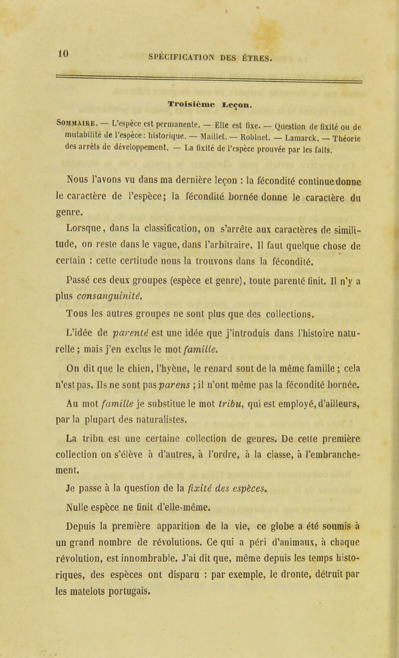 Troisième lieçon. Sommaire. - L'espèce est permanente. - Elle est fixe. — Question de fixité ou de mutabilité de l'espèce: historique. — Maillet. — Robinet. — Lamarck. — Tliéorie des arrêts de développement. — La fixité de l'espèce prouvée par les faits. Nous l'avons vu dans ma dernière leçon : la fécondité continue donne le caractère de l'espèce; la fécondité bornée donne le caractère du genre. Lorsque, dans la classification, on s'arrête aux caractères de simili- tude, on reste dans le vague, dans l'arbitraire. Il faut quelque chose de certain : cette certitude nous la trouvons dans la fécondité. Passé ces deux groupes (espèce et genre), toute parenté finit. Il n'y a plus consanguinité. Tous les autres groupes ne sont plus que des collections. L'idée de parenié est une idée que j'introduis dans l'histoire natu- relle ; mais j'en exclus le mot famille. On dit que le chien, l'hyène, le renard sont de la même famille ; cela n'est pas. Ils ne sont pas parens ; il n'ont même pas la fécondité bornée. Au mot famille je substitue le mot tribu, qui est employé, d'ailleurs, par la plupart des naturalistes. La tribu est une certaine collection de genres. De celte première coUeciion on s'élève à d'autres, à l'ordre, à la classe, à l'embranche- ment. Je passe à la question de la fixité des espèces. Nulle espèce ne finit d'elle-même. Depuis la première apparition de la vie, ce globe a été soumis à un grand nombre de révolutions. Ce qui a péri d'animaux, à chaque révolution, est innombrable. J'ai dit que, même depuis les temps histo- riques, des espèces ont disparu : par exemple, le dronte, détruit par les matelots portugais.