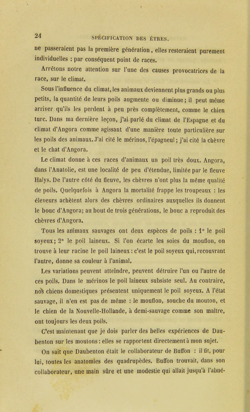 ne passeraient pas la première génération, elles resteraient purement individuelles : par conséquent point de races. Arrêtons notre attention sur l'une des causes provocatrices de la race, sur le climat. Sous l'influence du climat, les animaux deviennent plus grands ou plus petits, la quantité de leurs poils augmente ou diminue ; il peut même arriver qu'ils les perdent à peu près complètement, comme le chien turc. Dans ma dernière leçon, j'ai parlé du climat de l'Espagne et du climat d'Angora comme agissant d'une manière toute particulière sur les poils des animaux. J'ai cité le mérinos, l'épagneul ; j'ai cité la chèvre et le chat d'Angora. Le climat donne à ces races d'animaux un poil très doux. Angora, dans l'Analolie, est une localité de peu d'étendue, limitée par le fleuve Halys. De l'autre côté du fleuve, les chèvres n'ont plus la même qualité de poils. Quelquefois à Angora la mortalité frappe les troupeaux : les éleveurs achètent alors des chèvres ordinaires auxquelles ils donnent le bouc d'Angora; au bout de trois générations, le bouc a reproduit des chèvres d'Angora. Tous les animaux sauvages ont deux espèces de poils : 1° le poil soyeux; 2° le poil laineux. Si l'on écarte les soies du mouflon, on trouve à leur racine le poil laineux : c'est le poil soyeux qui, recouvrant l'autre, donne sa couleur à l'animal. Les variations peuvent atteindre, peuvent détruire l'un ou l'autre de ces poils. Dans le mérinos le poil laineux subsiste seul. Au contraire, no^ chiens domestiques présentent uniquement le poil soyeux. A l'état sauvage, il n'en est pas de même : le mouflon, souche du mouton, et le chien de la Nouvelle-Hollande, à demi-sauvage comme son maître, ont toujours les deux poils. C'est maintenant que je dois parler des belles expériences de Dau- benton sur les moutons : elles se rapportent directement à mon sujet. On sait que Daubenton était le collaborateur de Bufl'on : il lit, pour lui, toutes les anatomies des quadrupèdes. Buflbn trouvait, dans son collaborateur, une main sûre et une modestie qui allait jusqu'à l'abné-