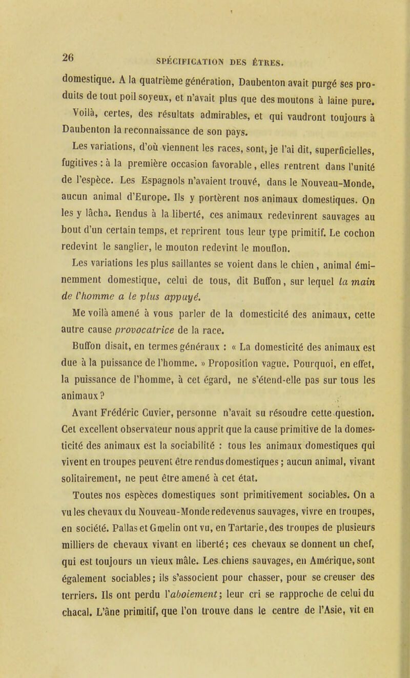 domestique. A la quatrième génération, Daubenton avait purgé ses pro- duits de tout poil soyeux, et n'avait plus que des moulons à laine pure. Voilà, certes, des résultats admirables, et qui vaudront toujours à Daubenton la reconnaissance de son pays. Les variations, d'où viennent les races, sont, je l'ai dit, superficielles, fugitives : à la première occasion favorable, elles rentrent dans l'unité de l'espèce. Les Espagnols n'avaient trouvé, dans le Nouveau-Monde, aucun animal d'Europe. Ils y portèrent nos animaux domestiques. On les y lâcha. Rendus à la liberté, ces animaux redevinrent sauvages au bout d'un certain temps, et reprirent tous leur type primitif. Le cochon redevint le sanglier, le mouton redevint le mouflon. Les variations les plus saillantes se voient dans le chien , animal émi- nemment domestique, celui de tous, dit Buffon, sur lequel la main de Chomme a le plus appuyé. Me voilà amené à vous parler de la domesticité des animaux, cette autre cause provocatrice de la race. BuITon disait, en termes généraux : « La domesticité des animaux est due à la puissance de l'homme. » Proposition vague. Pourquoi, en effet, la puissance de l'homme, à cet égard, ne s'élend-elle pas sur tous les animaux? Avant Frédéric Cuvier, personne n'avait su résoudre cette-question. Cet excellent observateur nous apprit que la cause primitive de la domes- ticité des animaux est la sociabilité : tous les animaux domestiques qui vivent en troupes peuvent être rendus domestiques ; aucun animal, vivant solitairement, ne peut être amené à cet état. Toutes nos espèces domestiques sont primitivement sociables. On a vu les chevaux du Nouveau-Monde redevenus sauvages, vivre en troupes, en société. PallasetGmelin ont vu, enTartarie,des troupes de plusieurs milliers de chevaux vivant en liberté ; ces chevaux se donnent un chef, qui est toujours un vieux mâle. Les chiens sauvages, en Amérique, sont également sociables ; ils s'associent pour chasser, pour se creuser des terriers. Ils ont perdu Y aboiement-, leur cri se rapproche de celui du chacal. L'âne primitif, que l'on trouve dans le centre de l'Asie, vit en