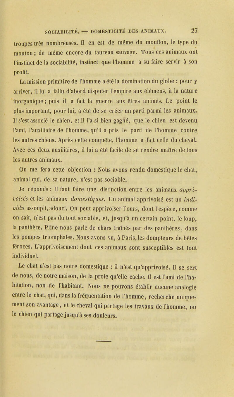 troupes très nombreuses. Il en est de même du mouflon, le type du mouton ; de même encore du taureau sauvage. Tous ces animaux ont l'instinct de la sociabilité, instinct que l'homme a su faire servir à son profit. La mission primitive de l'homme a été la domination du globe : pour y arriver, il lui a fallu d'abord disputer l'empire aux élémens, à la nature inorganique ; puis il a fait la guerre aux êtres animés. Le point le plus important, pour lui, a été de se créer un parti parmi les animaux. Il s'est associé le chien, et il l'a si bien gagné, que le chien est devenu l'ami, l'auxiliaire de l'homme, qu'il a pris le parti de l'homme contre les autres chiens. Après cette conquête, l'homme a fait celle du cheval. Avec ces deux auxiliaires, il lui a été facile de se rendre maître de tous les autres animaux. On me fera cette objection : Nohs avons rendu domestique le chat, animal qui, de sa nature, n'est pas sociable. Je réponds : Il faut faire une distinction entre les animaux appri- voisés et les animaux domestiques. Un animal apprivoisé est un indi- vidzt assoupli, adouci. On peut apprivoiser l'ours, dont l'espèce, comme on sait, n'est pas du tout sociable, et, jusqu'à un certain point, le loup, la panthère. Pline nous parle de chars traînés par des panthères, dans les pompes triomphales. Nous avons vu, à Paris, les dompteurs de bêtes féroces. L'apprivoisement dont ces animaux sont susceptibles est tout individuel. Le chat n'est pas notre domestique : il n'est qu'apprivoisé. Il se sert de nous, de notre maison, de la proie qu'elle cache. Il est l'ami de l'ha- bitation, non de l'habitant. Nous ne pouvons établir aucune analogie entre le chat, qui, dans la fréquentation de l'homme, recherche unique- ment son avantage, et le cheval qui partage les travaux de l'homme, ou le chien qui partage jusqu'à ses douleurs.