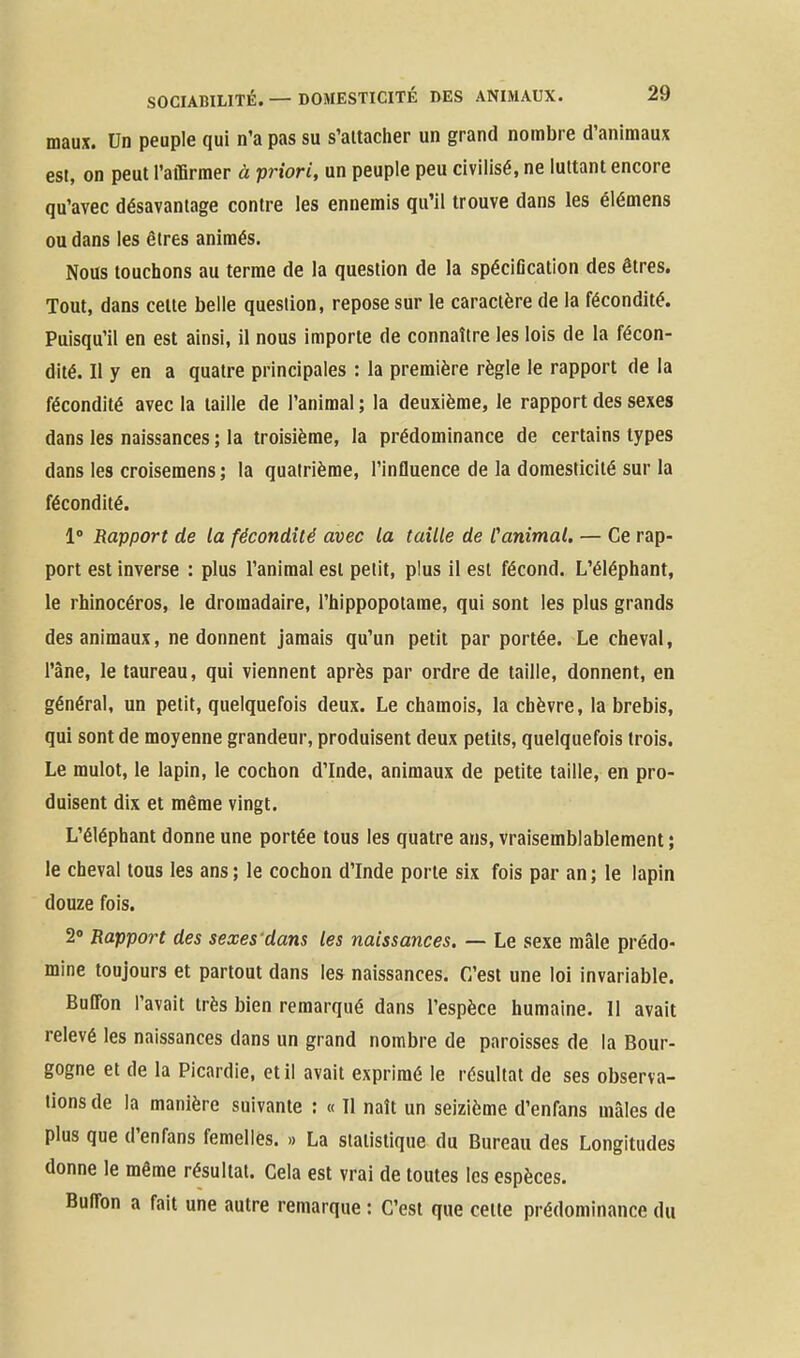 maux. Un peuple qui n'a pas su s'attacher un grand nombre d'animaux est, on peut l'aiBrraer à priori, un peuple peu civilisé, ne luttant encore qu'avec désavantage contre les ennemis qu'il trouve dans les élémens ou dans les êtres animés. Nous touchons au terme de la question de la spéciGcation des êtres. Tout, dans celte belle question, repose sur le caractère de la fécondité. Puisqu'il en est ainsi, il nous importe de connaître les lois de la fécon- dité. Il y en a quatre principales : la première règle le rappori: de la fécondité avec la taille de l'animal ; la deuxième, le rapport des sexes dans les naissances ; la troisième, la prédominance de certains types dans les croisemens ; la quatrième, l'influence de la domesticité sur la fécondité. 1° Rapport de la fécondité avec la taille de Canimal. — Ce rap- port est inverse : plus l'animal est petit, plus il est fécond. L'éléphant, le rhinocéros, le dromadaire, l'hippopotame, qui sont les plus grands des animaux, ne donnent jamais qu'un petit par portée. Le cheval, l'âne, le taureau, qui viennent après par ordre de taille, donnent, en général, un petit, quelquefois deux. Le chamois, la chèvre, la brebis, qui sont de moyenne grandeur, produisent deux petits, quelquefois trois. Le mulot, le lapin, le cochon d'Inde, animaux de petite taille, en pro- duisent dix et même vingt. L'éléphant donne une portée tous les quatre ans, vraisemblablement ; le cheval tous les ans ; le cochon d'Inde porte six fois par an ; le lapin douze fois. 2 Rapport des sexes'dans les naissances. — Le sexe mâle prédo- mine toujours et partout dans les naissances. C'est une loi invariable. Buffon l'avait très bien remarqué dans l'espèce humaine. 11 avait relevé les naissances dans un grand nombre de paroisses de la Bour- gogne et de la Picardie, et il avait exprimé le résultat de ses observa- lions de la manière suivante : « Il naît un seizième d'enfans mâles de plus que d'enfans femelles. » La statistique du Bureau des Longitudes donne le même résultat. Cela est vrai de toutes les espèces. BufTon a fait une autre remarque : C'est que cette prédominance du