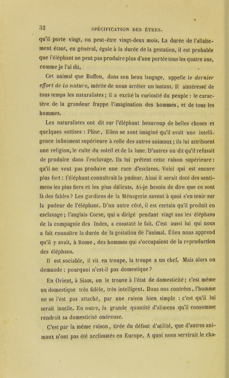 qu'il porte vingt, ou peut-être vingt-deux mois. La durée de l'allaite- ment étant, en général, égale à la durée de la gestation, il est probable que l'éléphant ne peut pas produire plus d'une portée tous les quatre ans, comme je l'ai dit. Cet animal que Buffon, dans son beau langage, appelle le dernier effort de la nature, mérite de nous arrêter un instant. Il aintéressé de tous temps les naturalistes ; il a excité la curiosité du peuple : le carac- tère de la grandeur frappe l'imagination des hommes, et de tous les hommes. Les naturalistes ont dit sur l'éléphant beaucoup de belles choses et quelques sottises : Pline, Elien se sont imaginé qu'il avait une intelli- gence infiniment supérieure à celle des autres animaux ; ils lui attribuent une religion, le culte du soleil et de la lune. D'autres on dit qu'il refusait de produire dans l'esclavage. Ils lui prêtent cette raison supérieure : qu'il ne veut pas produire une race d'esclaves. Voici qui est encore plus fort : l'éléphant connaîtrait la pudeur. Ainsi il serait doté des senti- mens les plus fiers et les plus délicats. Ai-je besoin de dire que ce sont là des fables? Les gardiens de la Ménagerie savent à quoi s'en tenir sur la pudeur de l'éléphant. D'un autre côté, il est certain qu'il produit en esclavage ; l'anglais Corse, qui a dirigé pendant vingt ans les éléphans de la compagnie des Indes, a constaté le fait. C'est aussi lui qui nous a fait connaître la durée de la gestation de l'animal. Élien nous apprend qu'il y avait, à Rome, des hommes qui s'occupaient de la reproduction des éléphans. Il est sociable, il vit en troupe, la troupe a un chef. Mais alors on demande : pourquoi n'est-il pas domestique ? En Orient, à Siam, on le trouve à l'état de domesticité ; c'est même un domestique très fidèle, très intelligent. Dans nos contrées, l'homme ne se l'est pas attaché, par une raison bien simple : c'est qu'il lui serait inutile. En outre, la grande quantité d'alimens qu'il consomme rendrait sa domesticité onéreuse. C'est par la même raison, tirée du défaut d'utilité, que d'autres ani- maux n'ont pas été acclimatés en Europe. A quoi nous servirait le cha-