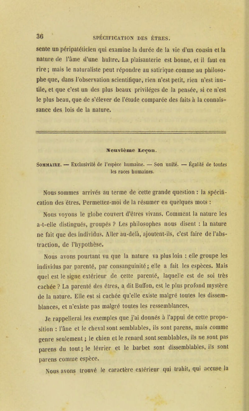 sente un péripaiéiicien qui examine la durée de la vie d'un cousin et la nature de l'âme d'une huître. La plaisanterie est bonne, et il faut en rire ; mais le naturaliste peut répondre au satirique comme au philoso- phe que, dans l'observation scientifique, rien n'est petit, rien n'est inu- tile, et que c'est un des plus beaux privilèges de la pensée, si ce n'est le plus beau, que de s'élever de l'étude comparée des faits à la connais- sance des lois de la nature. IVenvlèmc Iieçon. Sommaire. — Exclusivité de l'espèce humaine. — Son unité. — Égalité de toutes les races humaines. Nous sommes arrivés au terme de cette grande question : la spécifi- cation des êtres. Permettez-moi de la résumer en quelques mots : Nous voyons le globe couvert d'êtres vivans. Comment la nature les a-t-elle distingués, groupés ? Les philosophes nous disent : la nature ne fait que des individus. Aller au-delà, ajoutent-ils, c'est faire de l'abs- traction, de l'hypothèse. Nous avons pourtant vu que la nature va plus loin : elle groupe les individus par parenté, par consanguinité ; elle a fait les espèces. Mais quel est le signe extérieur de cette parenté, laquelle est de soi très cachée ? La parenté des êtres, a dit Buffon, est le plus profond mystère de la nature. Elle est si cachée qu'elle existe malgré toutes les dissem- blances, et n'existe pas malgré toutes les ressemblances. Je rappellerai les exemples que j'ai donnés à l'appui de cette propo- sition : l'âne et le cheval sont semblables, ils sont parens, mais comme genre seulement ; le chien et le renard sont semblables, ils ne sont pas parens du tout; le lévrier et le barbet sont dissemblables, ils sont parens comme espèce. Nous avons trouvé le caractère extérieur qui trahit, qui accuse la