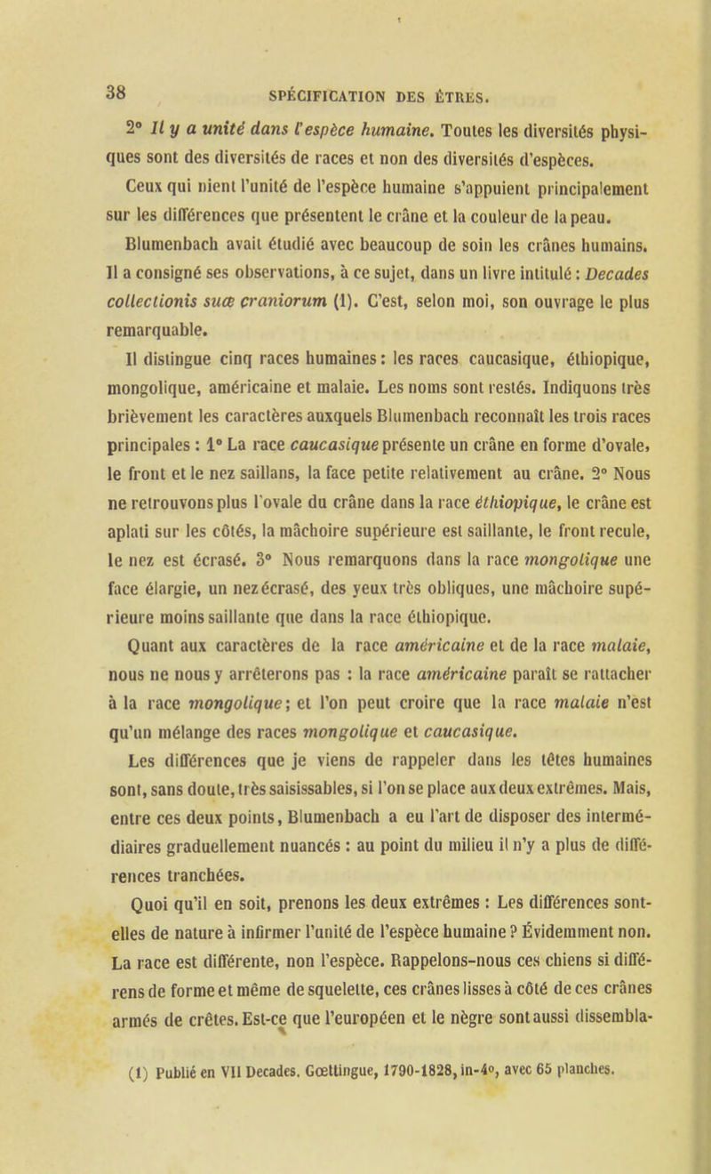 2° Il y a unité dans l'espèce humaine. Toutes les diversités physi- ques sont des diversités de races et non des diversités d'espèces. Ceux qui nient l'unité de l'espèce humaine s'appuient principalement sur les différences que présentent le crâne et la couleur de la peau. Blumenbach avait étudié avec beaucoup de soin les crânes humains. 11 a consigné ses observations, à ce sujet, dans un livre intitulé : Décades colléelionis suœ çraniorum (1). C'est, selon moi, son ouvrage le plus remarquable. Il distingue cinq races humaines : les races caucasique, éthiopique, mongolique, américaine et malaie. Les noms sont restés. Indiquons très brièvement les caractères auxquels Blumenbach reconnaît les trois races principales : 1» La race caucasique présente un crâne en forme d'ovale, le front et le nez saillans, la face petite relativement au crâne. 2° Nous ne retrouvons plus l'ovale du crâne dans la race éthiopique, le crâne est aplati sur les côtés, la mâchoire supérieure est saillante, le front recule, le nez est écrasé. 3 Nous remarquons dans la race mongolique une face élargie, un nez écrasé, des yeux très obliques, une mâchoire supé- rieure moins saillante que dans la race éthiopique. Quant aux caractères de la race américaine et de la race malaie, nous ne nous y arrêterons pas : la race américaine paraît se rattacher à la race mongolique', et l'on peut croire que la race malaie n'est qu'un mélange des races mongolique et caucasique. Les différences que je viens de rappeler dans les têtes humaines sont, sans doute, très saisissables, si l'on se place aux deux extrêmes. Mais, entre ces deux points, Blumenbach a eu l'art de disposer des intermé- diaires graduellement nuancés : au point du milieu il n'y a plus de diffé- retices tranchées. Quoi qu'il en soit, prenons les deux extrêmes : Les différences sont- elles de nature à infirmer l'unité de l'espèce humaine ? Évidemment non. La race est différente, non l'espèce. Rappelons-nous ces chiens si diffé- rens de forme et même de squelette, ces crânes lisses à côté de ces crânes armés de crêtes. Est-ce que l'européen et le nègre sont aussi dissembla- (1) Publié en VII Décades. Gœtlingue, 1790-1828, in-4o, avec 65 plancliea.