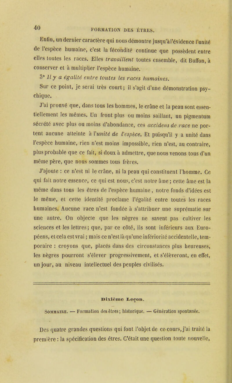 Enfin, un dernier caractère qui nous démontre jusqu'à l'évidence l'unilé de l'espèce humaine, c'est la fécondité continue que possèdent entre elles toutes les races. Elles travaillent toutes ensemble, dit Bulfon, à conserver et à multiplier l'espèce humaine. T) lly a égalité entre toutes les races humaines. Sur ce point, je serai très court; il s'agit d'une démonstration psy- chique. J'ai prouvé que, dans tous les hommes, le crâne et la peau sont essen- tiellement les mêmes. Un front plus ou moins saillant, un pigmentum sécrété avec plus ou moins d'abondance, ces accidens de race ne por- tent aucune atteinte à l'unité de l'espèce. Et puisqu'il y a unité dans l'espèce humaine, rien n'est moins impossible, rien n'est, au contraire, plus probable que ce fait, si doux à admettre, que nous venons tous d'un même père, que nous sommes tous frères. J'ajoute : ce n'est ni le crâne, ni la peau qui constituent l'homme. Ce qui fait notre essence, ce qui est nous, c'est notre âme ; cette âme est la même dans tous les êtres de l'espèce humaine, notre fonds d'idées est le même, et celte identité proclame l'égalité entre toutes les races humaines. Aucune race n'est fondée à s'attribuer une suprématie sur une autre. On objecte que les nègres ne savent pas cultiver les sciences et les lettres; que, par ce côté, ils sont inférieurs aux Euro- péens, et cela est vrai ; mais ce n'est là qu'une infériorité accidentelle, tem- poraire : croyons que, placés dans des circonstances plus heureuses, les nègres pourront s'élever progressivement, et s'élèveront, en effet, un jour, au niveau intellectuel des peuples civilisés. Dixième I^eçon. Sommaire. — Formation des êtres; historique. — Génération spontanée. Des quatre grandes questions qui font l'objet de ce cours,j'ai traité la première : la spécification des êtres. C'était une question toute nouvelle,