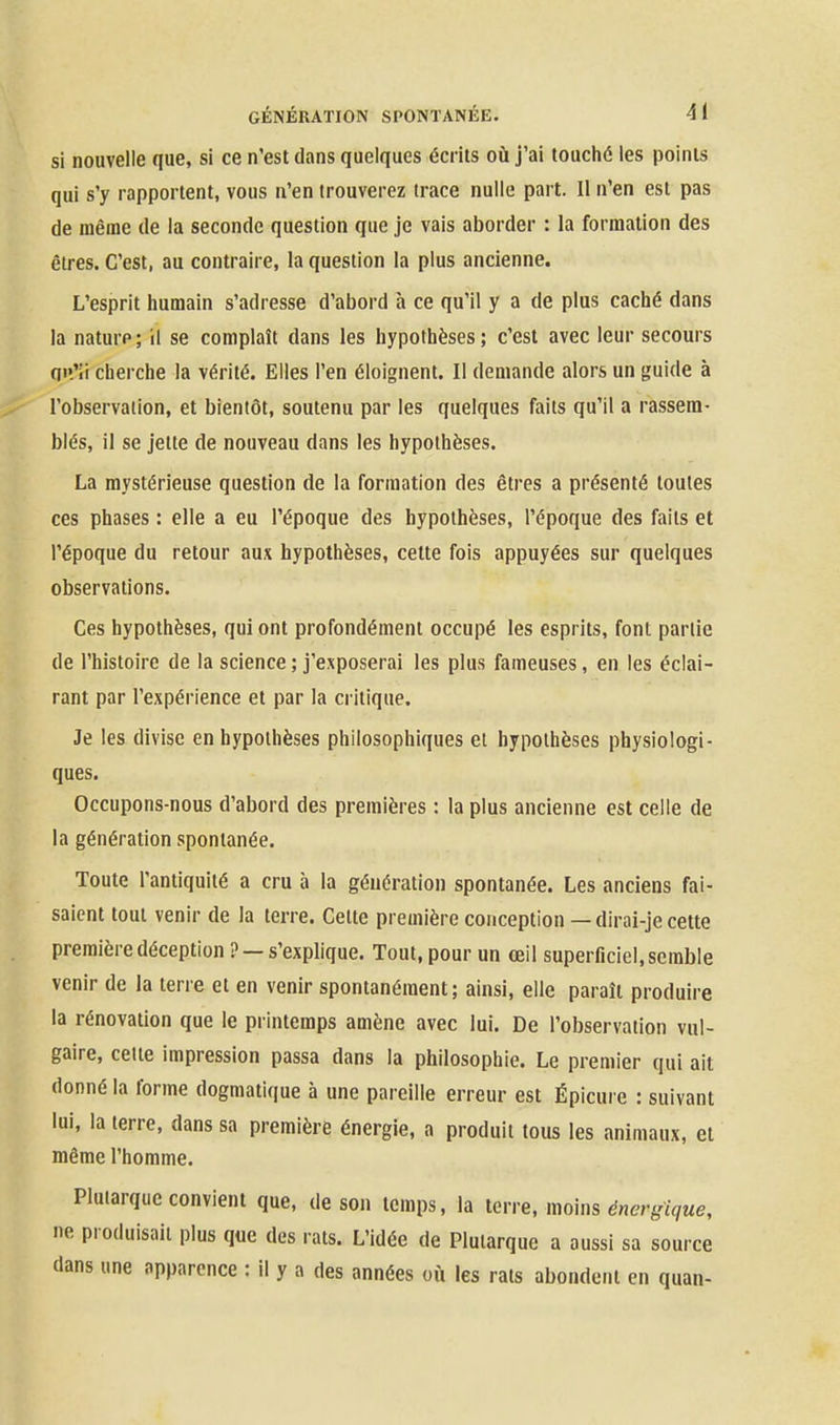 si nouvelle que, si ce n'est dans quelques écrits où j'ai touché les points qui s'y rapportent, vous n'en trouverez trace nulle part. Il n'en est pas de même de la seconde question que je vais aborder : la formation des êtres. C'est, au contraire, la question la plus ancienne. L'esprit humain s'adresse d'abord à ce qu'il y a de plus caché dans la nature; il se complaît dans les hypothèses; c'est avec leur secours qi'.'ii cherche la vérité. Elles l'en éloignent. Il demande alors un guide à l'observation, et bientôt, soutenu par les quelques faits qu'il a rassem- blés, il se jette de nouveau dans les hypothèses. La mystérieuse question de la formation des êtres a présenté toutes ces phases : elle a eu l'époque des hypothèses, l'époque des faits et l'époque du retour aux hypothèses, celte fois appuyées sur quelques observations. Ces hypothèses, qui ont profondément occupé les esprits, font partie de l'histoire de la science ; j'exposerai les plus fameuses, en les éclai- rant par l'expérience et par la critique. Je les divise en hypothèses philosophiques et hypothèses physiologi- ques. Occupons-nous d'abord des premières : la plus ancienne est celle de la génération spontanée. Toute l'antiquité a cru à la génération spontanée. Les anciens fai- saient tout venir de la terre. Celte première conception—dirai-je cette première déception ? — s'explique. Tout, pour un œil superficiel, semble venir de la terre et en venir spontanément; ainsi, elle paraît produire la rénovation que le printemps amène avec lui. De l'observation vul- gaire, celte impression passa dans la philosophie. Le premier qui ait donné la forme dogmatique à une pareille erreur est Épicure : suivant lui, la terre, dans sa première énergie, a produit tous les animaux, et même l'homme. Pluiarque convient que, de son temps, la 1erve, moins énergique, ne produisait plus que des rats. L'idée de Pluiarque a aussi sa source dans une apparence : il y a des années où les rats abondent en quan-