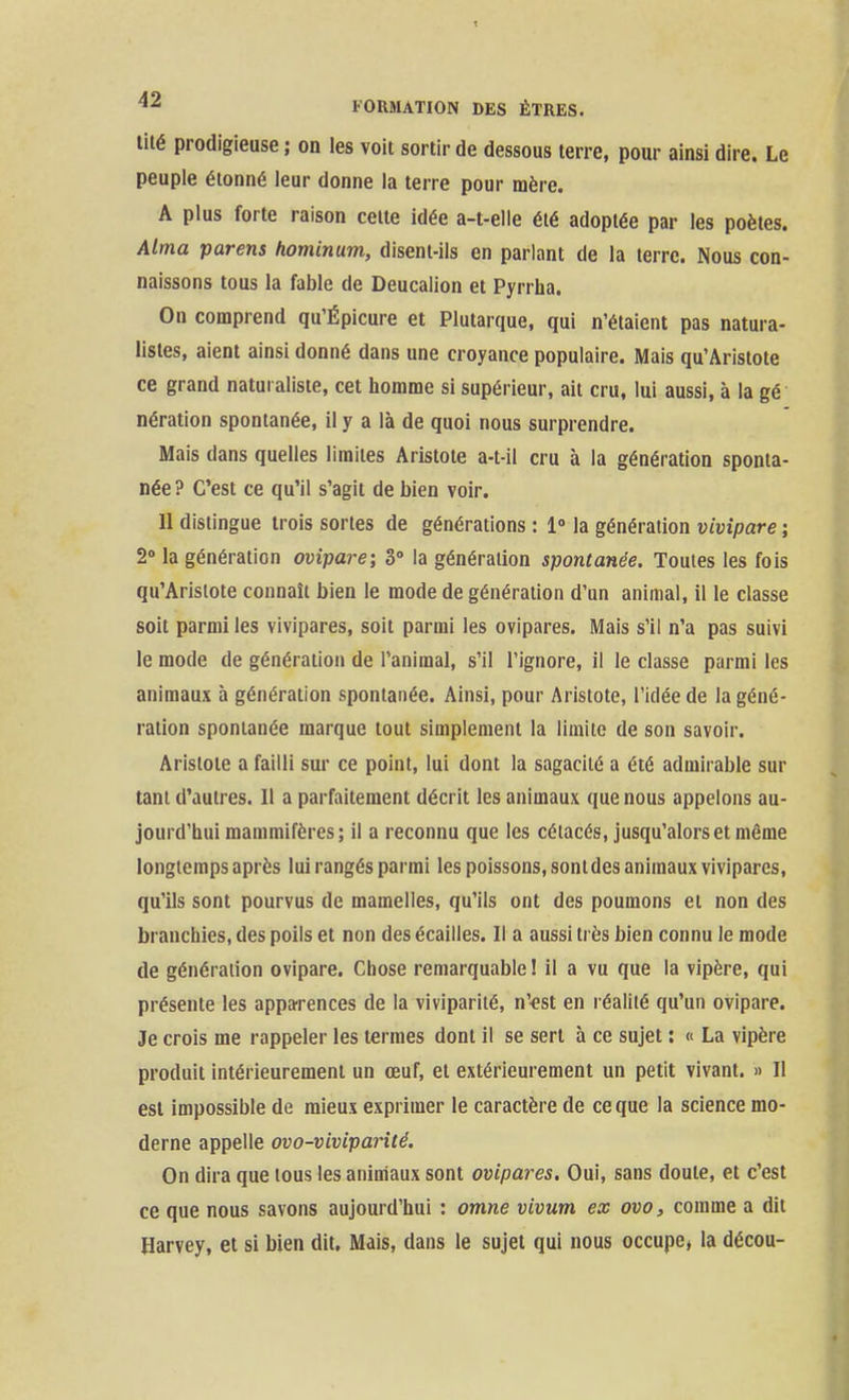 lité prodigieuse ; on les voit sortir de dessous terre, pour ainsi dire. Le peuple étonné leur donne la terre pour mère. A plus forte raison celte idée a-t-elle été adoptée par les poètes. Mma parens hominum, disent-ils en parlant de la terre. Nous con- naissons tous la fable de Deucalion et Pyrrha. On comprend qu'Épicure et Plutarque, qui n'étaient pas natura- listes, aient ainsi donné dans une croyance populaire. Mais qu'Aristote ce grand naturaliste, cet homme si supérieur, ait cru, lui aussi, à la gé nération spontanée, il y a là de quoi nous surprendre. Mais dans quelles limites Aristote a-t-il cru à la génération sponta- née? C'est ce qu'il s'agit de bien voir. 11 dislingue trois sortes de générations : 1° la génération vivipare ; 2» la génération ovipare; 3° la génération spontanée. Toutes les fois qu'Aristote connaît bien le mode de génération d'un animal, il le classe soit parmi les vivipares, soit parmi les ovipares. Mais s'il n'a pas suivi le mode de génération de l'animal, s'il l'ignore, il le classe parmi les animaux à génération spontanée. Ainsi, pour Aristote, l'idée de la géné- ration spontanée marque tout simplement la limite de son savoir. Aristote a failli sur ce point, lui dont la sagacité a été admirable sur tant d'autres. Il a parfaitement décrit les animaux que nous appelons au- jourd'hui mammifères; il a reconnu que les cétacés, jusqu'alors et même longtemps après lui rangés parmi les poissons, sont des animaux vivipares, qu'ils sont pourvus de mamelles, qu'ils ont des poumons et non des branchies, des poils et non des écailles. Il a aussi très bien connu le mode de génération ovipare. Chose remarquable ! il a vu que la vipère, qui présente les apparences de la viviparité, n'-est en réalité qu'un ovipare. Je crois me rappeler les termes dont il se sert à ce sujet : « La vipère produit intérieurement un œuf, et extérieurement un petit vivant. » Il est impossible de mieux exprimer le caractère de ce que la science mo- derne appelle ovo-viviparité. On dira que tous les animaux sont ovipares. Oui, sans doute, et c'est ce que nous savons aujourd'hui : omne vivum ex ovo, comme a dit Harvey, et si bien dit. Mais, dans le sujet qui nous occupe, la décou-