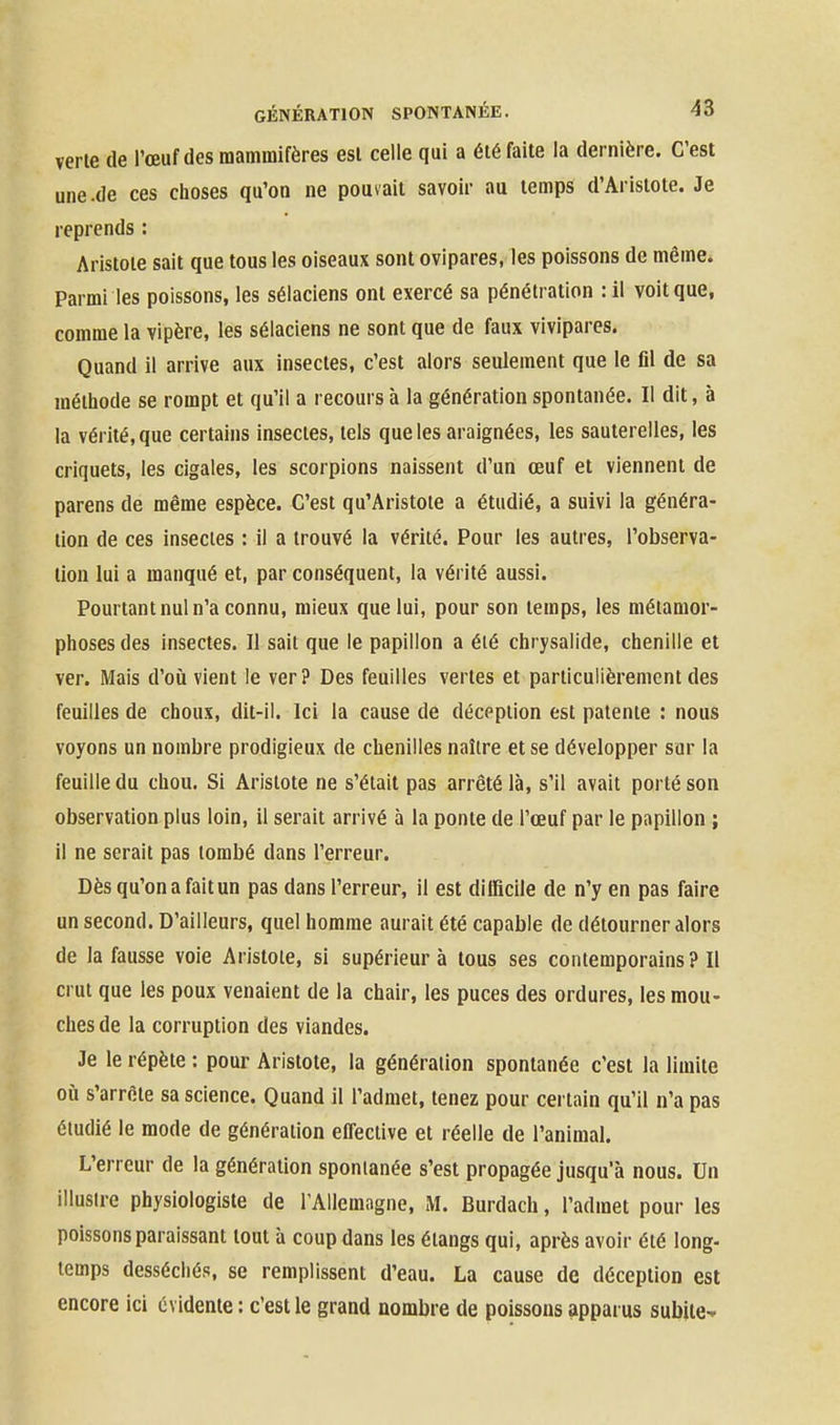 verte de l'œuf des mammifères est celle qui a été faite la dernière. C'est une .de ces choses qu'on ne pouvait savoir au temps d'Arisiote. Je reprends : Aristote sait que tous les oiseaux sont ovipares, les poissons de même. Parmi les poissons, les sélaciens ont exercé sa pénétration : il voit que, comme la vipère, les sélaciens ne sont que de faux vivipares. Quand il arrive aux insectes, c'est alors seulement que le fll de sa méthode se rompt et qu'il a recours à la génération spontanée. Il dit, à la vérité, que certains insectes, tels que les araignées, les sauterelles, les criquets, les cigales, les scorpions naissent d'un œuf et viennent de parens de même espèce. C'est qu'Aristote a étudié, a suivi la généra- tion de ces insectes : il a trouvé la vérité. Pour les autres, l'observa- tion lui a manqué et, par conséquent, la vérité aussi. Pourtant nul n'a connu, mieux que lui, pour son temps, les métamor- phoses des insectes. Il sait que le papillon a été chrysalide, chenille et ver. Mais d'oii vient le ver ? Des feuilles vertes et particulièrement des feuilles de choux, dit-il. Ici la cause de déception est patente : nous voyons un nombre prodigieux de chenilles naître et se développer sur la feuille du chou. Si Aristote ne s'était pas arrêté là, s'il avait porté son observation plus loin, il serait arrivé à la ponte de l'œuf par le papillon ; il ne serait pas tombé dans l'erreur. Dès qu'on a fait un pas dans l'erreur, il est difficile de n'y en pas faire un second. D'ailleurs, quel homme aurait été capable de détourner alors de la fausse voie Aristote, si supérieur à tous ses contemporains? Il crut que les poux venaient de la chair, les puces des ordures, les mou- ches de la corruption des viandes. Je le répète : pour Aristote, la génération spontanée c'est la limite où s'arrête sa science. Quand il l'admet, tenez pour certain qu'il n'a pas étudié le mode de génération effective et réelle de l'animal. L'erreur de la génération spontanée s'est propagée jusqu'à nous. Un illustre physiologiste de l'Allemagne, M. Burdach, l'admet pour les poissons paraissant tout à coup dans les étangs qui, après avoir été long- temps desséchés, se remplissent d'eau. La cause de déception est encore ici évidente : c'est le grand nombre de poissons apparus subite-