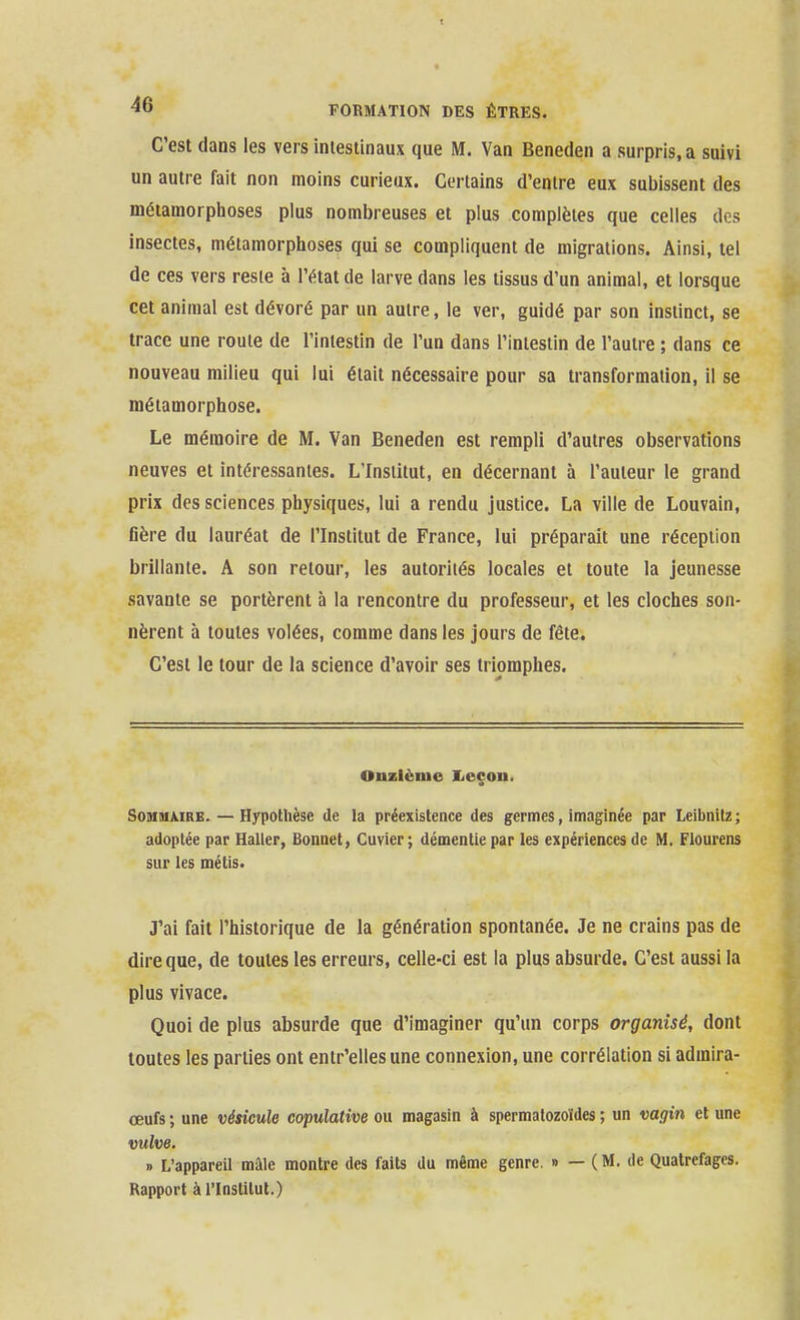 C'est dans les vers iniestinaux que M. Van Beneden a surpris, a suivi un autre fait non moins curieux. Certains d'entre eux subissent des métamorphoses plus nombreuses et plus complètes que celles des insectes, métamorphoses qui se compliquent de migrations. Ainsi, tel de ces vers reste à l'état de larve dans les tissus d'un animal, et lorsque cet animal est dévoré par un autre, le ver, guidé par son instinct, se trace une roule de l'intestin de l'un dans l'iniesiin de l'autre ; dans ce nouveau milieu qui lui était nécessaire pour sa transformation, il se métamorphose. Le mémoire de M. Van Beneden est rempli d'autres observations neuves et intéressantes. L'Institut, en décernant à l'auteur le grand prix des sciences physiques, lui a rendu justice. La ville de Louvain, fière du lauréat de l'Institut de France, lui préparait une réception brillante. A son retour, les autorités locales et toute la jeunesse savante se portèrent à la rencontre du professeur, et les cloches son- nèrent à toutes volées, comme dans les jours de fête. C'est le tour de la science d'avoir ses triomphes. Onzième Iicçou. SoMiuMRE. — Hypothèse de la préexistence des germes, imaginée par Leibnilz; adoptée par HaUer, Bonnet, Cuvier; démentie par les expériences de M. Flourens sur les métis. J'ai fait l'historique de la génération spontanée. Je ne crains pas de dire que, de toutes les erreurs, celle-ci est la plus absurde. C'est aussi la plus vivace. Quoi de plus absurde que d'imaginer qu'un corps organisé, dont toutes les parties ont entr'ellesune connexion, une corrélation si admira- œufs ; une vésicule copulative ou magasin à spermatozoïdes ; un vagin et une vulve. » L'appareil mâle montre des faits du même genre. » — (M. de Quatrefagcs. Rapport à l'Institut.)