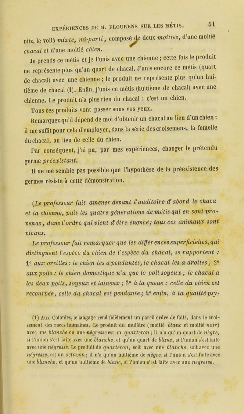 nitz, le voilà mixte, mi-parti, composy[e deux moitiés, d'une moitié chacal et d'une moitié chien. Je prends ce métis et je l'unis avec une chienne ; celle fois le produit ne représente plus qu'un quart de chacal. J'unis encore ce métis (quart de chacal) avec une chienne ; le produit ne représente plus qu'un hui- tième de chacal (1). Enfin, j'unis ce métis (huitième de chacal) avec une chienne. Le produit n'a plus rien du chacal : c'est un chien. Tous ces produits vont passer sous vos yeux. Remarquez qu'il dépend de moi d'obtenir un chacal au lieu d'un chien : il me sulBi pour cela d'employer, dans la série descroisemens, la femelle du chacal, au lieu de celle du chien. Par conséquent, j'ai pu, par mes expériences, changer le prétendu germe préexistant. Il ne me semble pas possible que l'hypclhèse de la préexistence des germes résiste à celle démonstration. (Le professeur fait amener devant l'auditoire d'abord le chaca et la chienne, puis les quatre générations de métis qui en sont pro- venas, dans l'ordre quivient d'être énoncé; tous ces animaux sont vivans. Le professeur fait remarquer que les différences sitperficieUes, qui distinguent l'espèce du chien de l'espèce du chacal, se rapportent : 1° aux oreilles: le chien les a pendantes, le chacal les a droites ; 2° aux poils : le chien domestique n'a que le poil soyeux, le chacal a les deux poils, soyeux et laineux ; 3° à la queue : celle du chien est recourbée, celle du chacal est pendante; U° enfin, à la qualitépsy- (1) Aux Colonies, le langage rend fidèlement un pareil ordre de faits, dans le croi- sement des races humaines. Le produit du mulâtre (moitié blanc et moitié noir) avec une blanche ou une négresse est un quarteron ; il n'a qu'un quart de nègre, si l'union s'est faite avec une blanche, et qu'un quart de blanc, si l'union s'est laite avec une négresse. Le produit du quarteron, soit avec une blanche, soit avec une négresse, est un octavon; il n'a qu'un huitième de nègre, si l'union s'est faile avec une blanche, et qu'un liuilième de blanc, si l'union s'est faite avec une négresse.