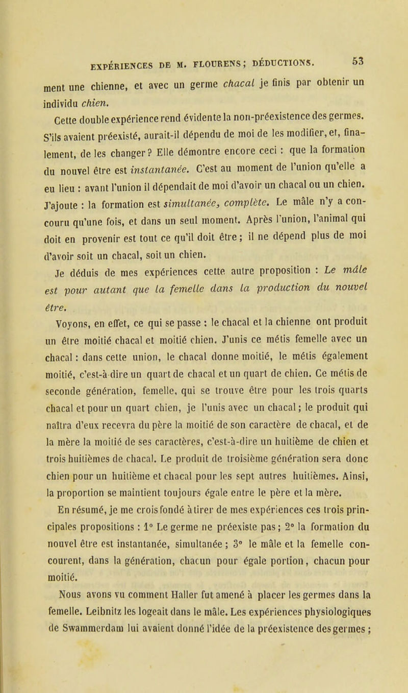 ment une chienne, et avec un germe chacal je finis par obtenir un individu chieji. Cette double expérience rend évidente la non-préexistence des germes. S'ils avaient préexisté, aurait-il dépendu de moi de les modifier, et, fina- lement, de les changer? Elle démontre encore ceci : que la formation du nouvel être est instantanée. C'est au moment de l'union qu'elle a eu lieu : avant l'union il dépendait de moi d'avoir un chacal ou un chien. J'ajoute : la formation est simultanée, complète. Le mâle n'y a con- couru qu'une fois, et dans un seul moment. Après l'union, l'animal qui doit en provenir est tout ce qu'il doit être ; il ne dépend plus de moi d'avoir soit un chacal, soit un chien. Je déduis de mes expériences cette autre proposition : Le mâle est pour autant que la femelle dans la production du nouvel être. Voyons, en efiet, ce qui se passe : le chacal et la chienne ont produit un être moitié chacal et moitié chien. J'unis ce métis femelle avec un chacal : dans cette union, le chacal donne moitié, le métis également moitié, c'esi-à dire un quart de chacal et un quart de chien. Ce métis de seconde génération, femelle, qui se trouve être pour les trois quarts chacal et pour un quart chien, je l'unis avec un chacal ; le produit qui naîtra d'eux recevra du père la moitié de son caractère de chacal, et de la mère la moitié de ses caractères, c'est-à-dire un huitième de chien et trois huitièmes de chacal. Le produit de troisième génération sera donc chien pour un huitième et chacal pour les sept autres huitièmes. Ainsi, la proportion se maintient toujours égale entre le père et la mère. En résumé, je me crois fondé à tirer de mes expériences ces trois prin- cipales propositions : 1° Le germe ne préexiste pas ; 2» la formation du nouvel être est instantanée, simultanée ; 3° le mâle et la femelle con- courent, dans la génération, chacun pour égale portion, chacun pour moitié. Nous avons vu comment Haller fut amené à placer les germes dans la femelle. Leibnilz les logeait dans le mâle. Les expériences physiologiques de Swamracrdam lui avaient donné l'idée de la préexistence des germes ;