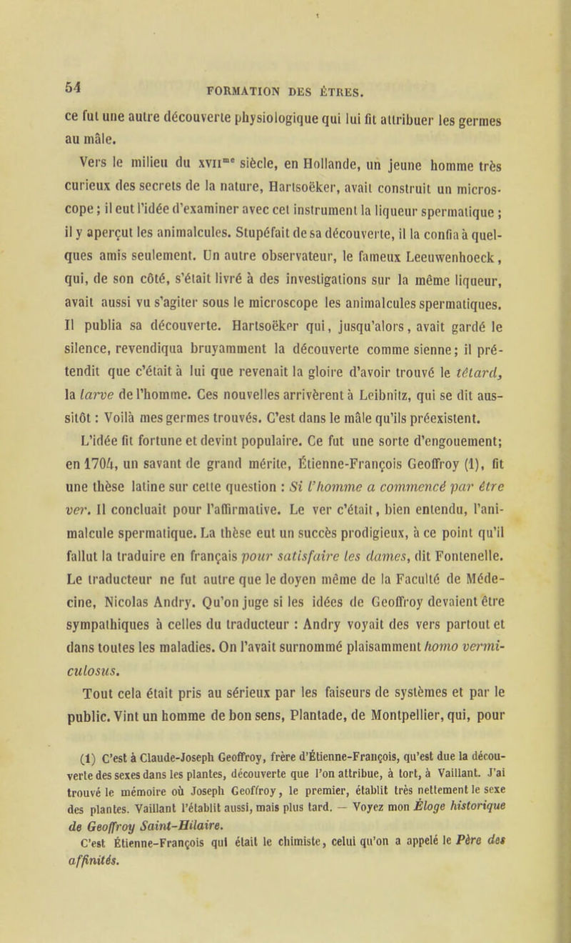 ce fui une aulie découverie physiologique qui lui fit aiiribuer les germes au mâle. Vers le milieu du xvii'° siècle, en Hollande, un jeune homme très curieux des secrets de la nature, Harlsoëker, avait construit un micros- cope ; il eut ridée d'examiner avec cet instrument la liqueur spermatique ; il y aperçut les animalcules. Stupéfait de sa découverte, il la confia à quel- ques amis seulement. Un autre observateur, le fameux Leeuwenhoeck, qui, de son côté, s'était livré à des investigations sur la même liqueur, avait aussi vu s'agiter sous le microscope les animalcules spermatiques. Il publia sa découverte. Harlsoëker qui, jusqu'alors, avait gardé le silence, revendiqua bruyamment la découverte comme sienne; il pré- tendit que c'était à lui que revenait la gloire d'avoir trouvé le têlard, la larve de l'homme. Ces nouvelles arrivèrent à Lcibniiz, qui se dit aus- sitôt : Voilà mes germes trouvés. C'est dans le mâle qu'ils préexistent. L'idée fil fortune et devint populaire. Ce fut une sorte d'engouement; en 1704, un savant de grand mérite, Étienne-François Geofifroy (1), fit une thèse latine sur celle question : Si L'homme a commencé paj' être ver. Il concluait pour l'aflirmative. Le ver c'était, bien entendu, l'ani- malcule spermatique. La thèse eut un succès prodigieux, à ce point qu'il fallut la traduire en français pour satisfaire les dames, dit Fontenelle. Le traducteur ne fut autre que le doyen même de la Faculté de Méde- cine, Nicolas Andry. Qu'on juge si les idées de Geofifroy devaient être sympathiques à celles du traducteur : Andry voyait des vers partout et dans toutes les maladies. On l'avait surnommé plaisamment/io?no vermi- culosus. Tout cela était pris au sérieux par les faiseurs de systèmes et par le public. Vint un homme de bon sens, Plantade, de Montpellier, qui, pour (1) C'est à Claude-Joseph Geoffroy, frère d'Étienne-François, qu'est due la décou- verte des sexes dans les plantes, découverte que l'on attribue, à tort, à Vaillant. J'ai trouvé le mémoire où Joseph Geoffroy, le premier, établit très nettement le sexe des plantes. Vaillant l'établit aussi, mais plus tard. - Voyez mon Éloge historique de Geoffroy Saint-Hilaire. C'est Étienne-François qui était le chimiste, celui qu'on a appelé le Père des affinités.