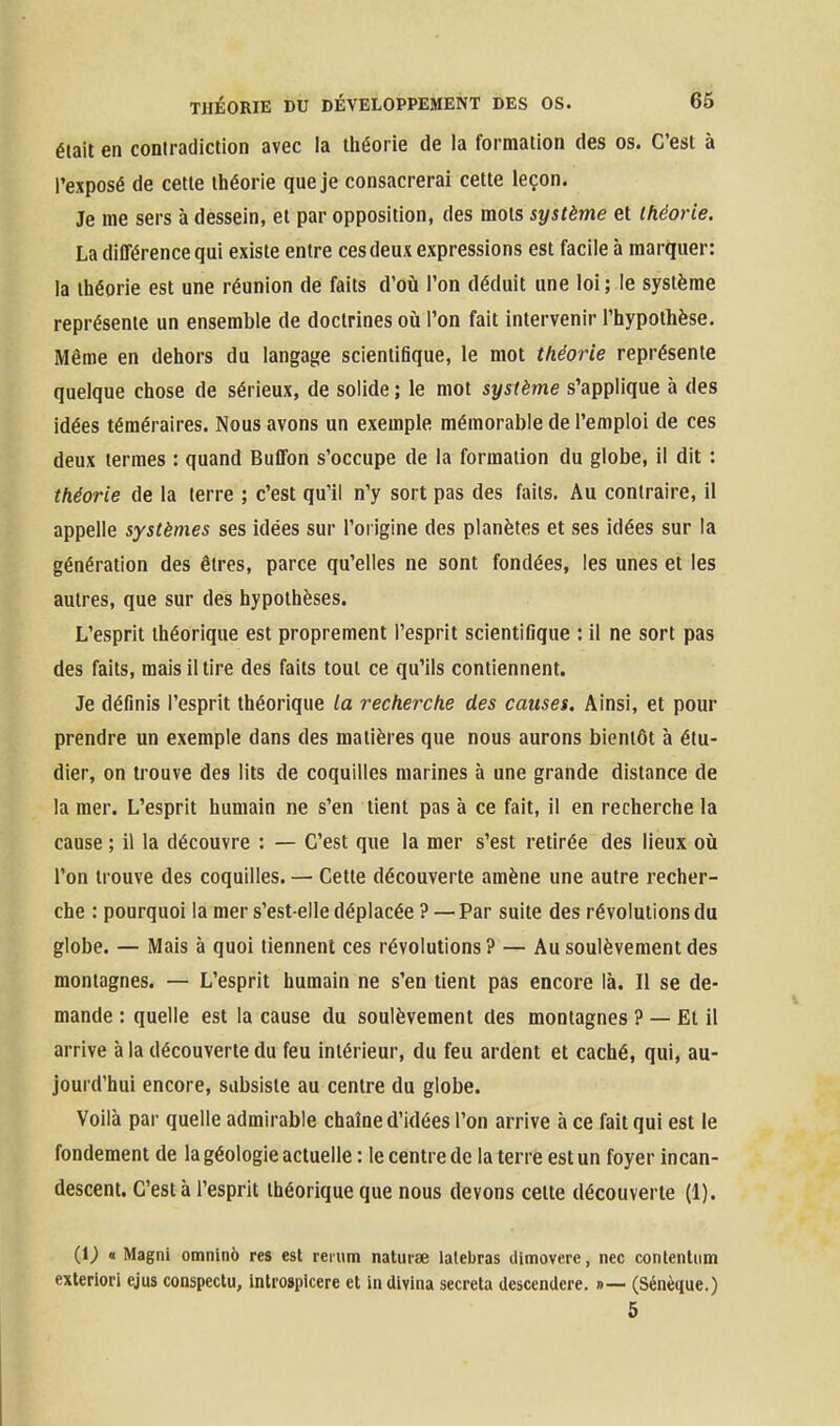 était en contradiction avec la théorie de la formation des os. C'est à l'exposé de cette théorie que je consacrerai cette leçon. Je me sers à dessein, et par opposition, des mots système et théorie. La différence qui existe entre ces deux expressions est facile à marquer: la théorie est une réunion de faits d'où l'on déduit une loi; le système représente un ensemble de doctrines où l'on fait intervenir l'hypothèse. Même en dehors du langage scientifique, le mot théorie représente quelque chose de sérieux, de solide; le mot système s'applique à des idées téméraires. Nous avons un exemple mémorable de l'emploi de ces deux termes : quand Buffon s'occupe de la formation du globe, il dit : théorie de la terre ; c'est qu'il n'y sort pas des faits. Au contraire, il appelle systèmes ses idées sur l'origine des planètes et ses idées sur la génération des êtres, parce qu'elles ne sont fondées, les unes et les autres, que sur des hypothèses. L'esprit théorique est proprement l'esprit scientifique : il ne sort pas des faits, mais il tire des faits tout ce qu'ils contiennent. Je définis l'esprit théorique la recherche des causes. Ainsi, et pour prendre un exemple dans des matières que nous aurons bientôt à étu- dier, on trouve des lits de coquilles marines à une grande distance de la mer. L'esprit humain ne s'en tient pas à ce fait, il en recherche la cause ; il la découvre : — C'est que la mer s'est retirée des lieux où l'on trouve des coquilles. — Cette découverte amène une autre recher- che : pourquoi la mer s'est-elle déplacée ? — Par suite des révolutions du globe. — Mais à quoi tiennent ces révolutions? — Au soulèvement des montagnes. — L'esprit humain ne s'en tient pas encore là. Il se de- mande : quelle est la cause du soulèvement des montagnes ? — El il arrive à la découverte du feu intérieur, du feu ardent et caché, qui, au- jourd'hui encore, subsiste au centre du globe. Voilà par quelle admirable chaîne d'idées l'on arrive à ce fait qui est le fondement de la géologie actuelle : le centre de la terre est un foyer incan- descent. C'est à l'esprit théorique que nous devons celte découverte (1). (i; « Magni omninô res est reiiim naturse lalebras ilimovere, nec contentiim exlerlori ejus conspectu, introspicere et inUivina sécréta desccndere. »— (Sénèque.) 5