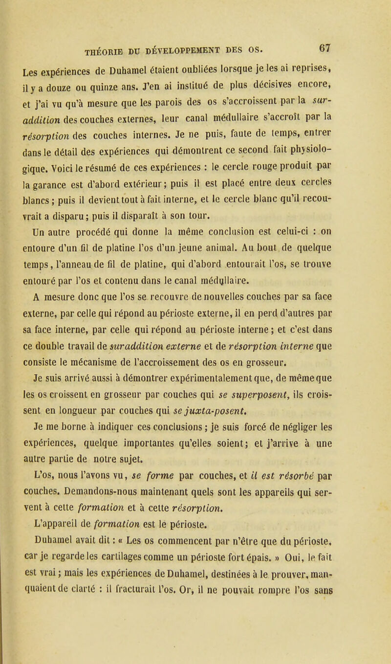 Les expériences de Duhamel étaient oubliées lorsque je les ai reprises, il y a douze ou quinze ans. J'en ai institué de plus décisives encore, et j'ai vu qu'à mesure que les parois des os s'accroissent par la sur- addition des couches externes, leur canal médullaire s'accroît par la résorption des couches internes. Je ne puis, faute de temps, entrer dans le détail des expériences qui démontrent ce second fait physiolo- gique. Voici le résumé de ces expériences : le cercle rouge produit par la garance est d'abord extérieur; puis il est placé entre deux cercles blancs; puis il devient tout à fait interne, et le cercle blanc qu'il recou- vrait a disparu ; puis il disparaît à son tour. Un autre procédé qui donne la même conclusion est celui-ci : on entoure d'un fil de platine l'os d'un jeune animal. Au bout de quelque temps, l'anneau de fil de platine, qui d'abord entourait l'os, se trouve entouré par l'os et contenu dans le canal médijllaire. A mesure donc que l'os se recouvre de nouvelles couches par sa face externe, par celle qui répond au périoste externe, il en perd d'autres par sa face interne, par celle qui répond au périoste interne ; et c'est dans ce double travail de suraddition externe et de résorption interne que consiste le mécanisme de l'accroissement des os en grosseur. Je suis arrivé aussi à démontrer expérimentalement que, de même que les os croissent en grosseur par couches qui se superposent, ils crois- sent en longueur par couches qui se juxta-posent. Je me borne à indiquer ces conclusions ; je suis forcé de négliger les expériences, quelque importantes qu'elles soient ; et j'arrive à une autre partie de noire sujet. L'os, nous l'avons vu, se forme par couches, et il est résorbé par couches. Demandons-nous maintenant quels sont les appareils qui ser- vent à cette formation et à cette résorption. L'appareil de formation est le périoste. Duhamel avait dit : « Les os commencent par n'être que du périoste, car je regarde les cartilages comme un périoste fort épais. » Oui, le fait est vrai ; mais les expériences de Duhamel, destinées à le prouver, man- quaient de clarté : il fracturait l'os. Or^ il ne pouvait rompre l'os sans