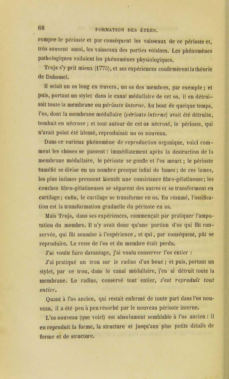 rompre le périoste et par conséquent les vaisseaux de ce périoste et, très souvent aussi, les vaisseaux des parties voisines. Les phénomènes pathologiques voilaient les phénomènes physiologiques. Troja s'y prit mieux (1775), et ses expériences confirmèrent la théorie de Duhamel. Il sciait un os long en travers, un os des membres, par exemple ; et puis, portant un stylet dans le canal médullaire de cet os, il en détrui- sait toute la membrane ou périoste interne. Au bout de quelque temps, l'os, dont la membrane médullaire [périoste interne) avait été détruite, tombait en nécrose ; et tout autour de cet os nécrosé, le périoste, qui n'avait point été blessé, reproduisait un os nouveau. Dans ce curieux phénomène de reproduction organique, voici com- ment les choses se passent : immédiatement après la destruction de la membrane médullaire, le périoste se gonfle et l'os meurt ; le périoste tuméfié se divise en un nombre presque infini de lames ; de ces lames, les plus intimes prennent liientôt une consistance fibro-gélatineuse; les couches fibro-gélatineuses se séparent des autres et se transforment en cartilage; enfin, le cartilage se transforme en os. En résumé, l'ossifica- tion est la transformation graduelle du périoste en os. Mais Troja, dans ses expériences, commençait par pratiquer l'ampu- tation du membre. Il n'y avait donc qu'une portion d'os qui fût con- servée, qui fût soumise à l'expérience, et qui, par conséquent, pût se reproduire. Le reste de l'os et du membre était perdu. J'ai voulu faire davantage, j'ai voulu conserver l'os entier : J'ai pratiqué un trou sur le radius d'un bouc ; et puis, portant un stylet, par ce trou, dans le canal médullaire, j'en ai détruit toute la membrane. Le radius, conservé tout entier, s'est reproduit tout entier. Quant à l'os ancien, qui restait enfermé de toute part dans l'os nou- veau, il a été peu h peu résorbé par le nouveau périoste interne. L'os nouveau (que voici) est absolument semblable à l'os ancien : il en reproduit la forme, la structure et jusqu'aux plus petits détails de forme et de structure.