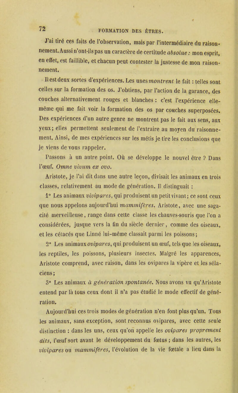 J'ai tiré ces faits de l'observation, mais par l'intermédiaire du raison- nement. Aussi n'ont-ils pas un caractère de cerlitude absolue : mon esprit, en effet, est faillible, et chacun peut contester la justesse de mon raison- nement. Il est deux sortes d'expériences. Les unes montrent le fait : telles sont celles sur la formation des os. J'obtiens, par l'action de la garance, des couches alternativement rouges et blanches : c'est l'expérience elle- même qui me fait voir la formation des os par couches superposées. Des expériences d'un autre genre ne montrent pas le fait aux sens, aux yeux; elles permettent seulement de l'extraire au moyen du raisonne- ment. Ainsi, de mes expériences sur les métis je tire les conclusions que je viens de vous rappeler. Passons à un autre point. Oii se développe le nouvel être ? Dans l'œuf. Omne vivum ex ovo. Aristote, je l'ai dit dans une autre leçon, divisait les animaux en trois classes, relativement au mode de génération. Il distinguait : 1° Les animaux vivipares, qui produisent un petit vivant; ce sont ceux que nous appelons aujourd'hui mammifères. Aristote, avec une saga- cité merveilleuse, range dans cette classe les chauves-souris que l'on a considérées, jusque vers la Dn du siècle dernier, comme des oiseaux, et les cétacés que Linné lui-même classait parmi les poissons; 2 Les nn'mmx ovipares, qui produisent un œuf, tels que les oiseaux, les reptiles, les poissons, plusieurs insectes. Malgré les apparences, Aristote comprend, avec raison, dans les ovipares la vipère et les séla- ciens ; 3» Les animaux à génération spontanée. Nous avons vu qu'Aristote entend par là tous ceux dont il n'a pas étudié le mode effectif de géné- ration. Aujourd'hui ces trois modes de génération n'en font plus qu'un. Tous les animaux, sans exception, sont reconnus ovipares, avec celte seule distinction : dans les uns, ceux qu'on appelle les ovipares proprement dits, l'œuf sort avant le développement du fœtus ; dans les autres, les vivipares ou mammifères, l'évolution de la vie fœtale a lieu dans la