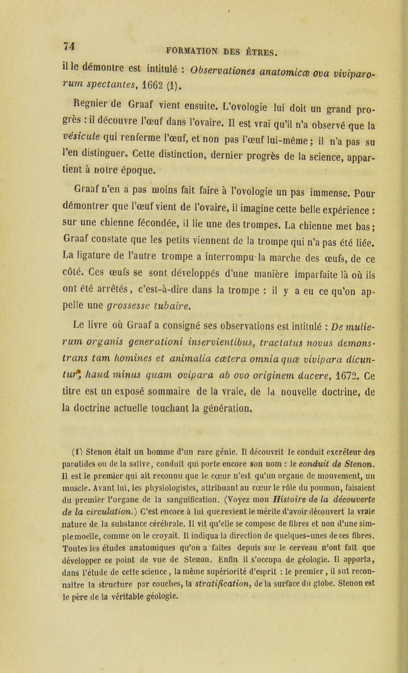 il le démontre est intitulé : Observationes anatomicœ om vtviparo- rum spectantes, 1662 (1). Régnier de Graaf vient ensuite. L'ovoiogie lui doit un grand pro- grès : il découvre l'œuf dans l'ovaire. Il est vrai qu'il n'a observé que la v^stca/e qui renferme l'œuf, et non pas l'œuf lui-même ; il n'a pas su l'en distinguer. Cette distinction, dernier progrès de la science, appar- tient à notre époque. Graaf n'en a pas moins fait faire à l'ovologie un pas immense. Pour démontrer que l'œuf vient de l'ovaire, il imagine cette belle expérience : sur une chienne fécondée, il lie une des trompes. La chienne met bas; Graaf constate que les petits viennent de la trompe qui n'a pas été liée. La ligature de l'autre trompe a interrompu la marche des œufs, de ce côté. Ces œufs se sont développés d'une manière imparfaite là où ils ont été arrêtés, c'est-à-dire dans la trompe : il y a eu ce qu'on ap- pelle une grossesse tubaire. Le livre où Graaf a consigné ses observations est intitulé : De mulie- rum organis generationi inservieniibus, tractatus novus démons- trans tam homines et animalia cœtera omnia quœ vivipara dicun- tui*i haud minus quam ovipara ab ovo originem ducere, 1672. Ce litre est un exposé sommaire de la vraie, de la nouvelle doctrine, de la doctrine actuelle touchant la génération. (11 Stenon était un liomme d'un rare génie. Il découvrit le conduit excréteur des parotides ou de la salive, conduit qui porte encore son nom : le conduit de Stenon. Il est le premier qui ait reconnu que le cœur n'est qu'un organe de mouvement, un muscle. Avant lui, les physiologistes, attribuant au cœur le rôle du poumon, faisaient du premier l'organe de la sanguification. (Voyez mon Histoire de la découverte de la circulation.) C'est encore à lui querevient le mérite d'avoir découvert la vraie nature de la substance cérébrale. Il vit qu'elle se compose de fibres et non d'une sim- ple moelle, comme on le croyait. 11 indiqua la direction de quelques-unes de ces fibres. Toutes les études anatomiques qu'on a faites depuis sur le cerveau n'ont fait que développer ce point de vue de Stenon. Enfin il s'occupa de géologie. Il apporta, dans l'étude de cette science, la même supériorité d'esprit : le premier, il sut recon- naître la structure par couches, la stratification, de la surface du globe. Stenon est le père de la véritable géologie.