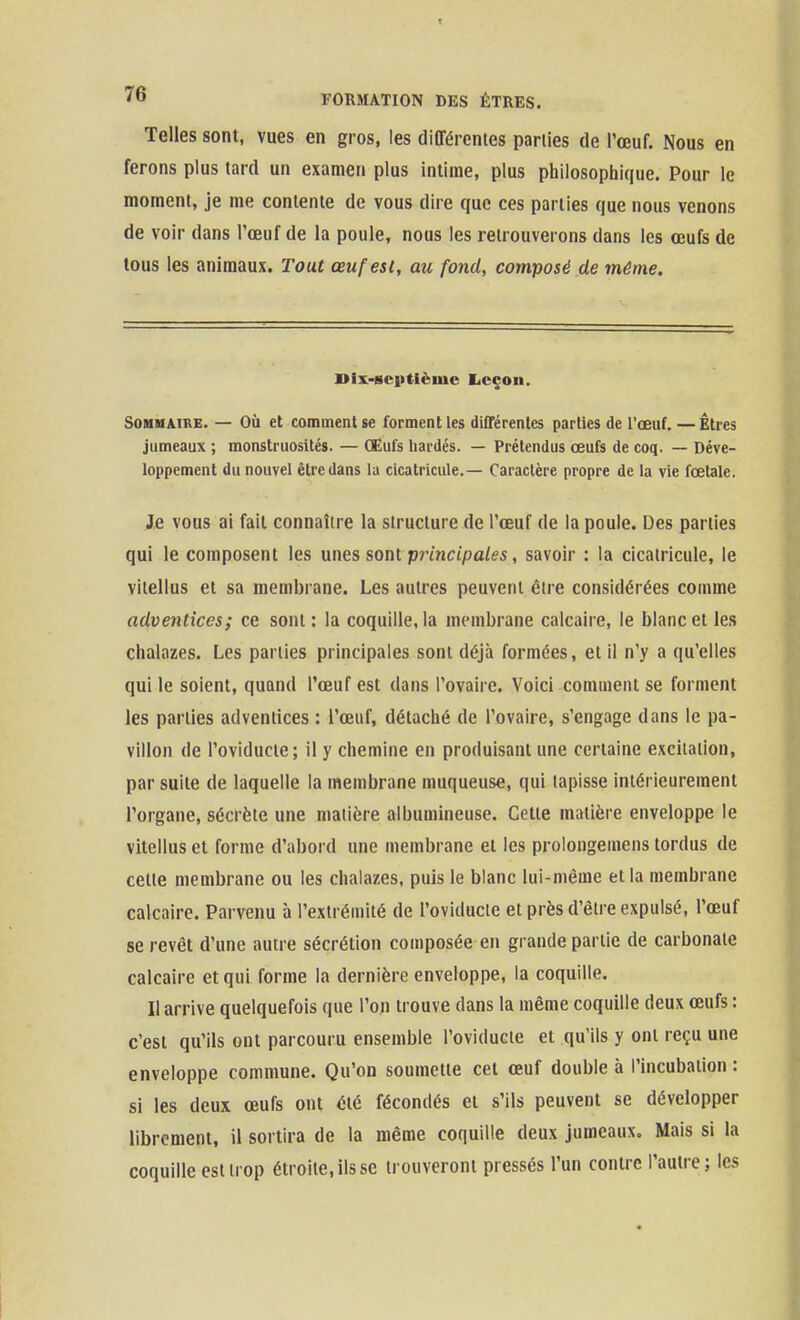 Telles sont, vues en gros, les différentes parties de l'œuf. Nous en ferons plus tard un examen plus intime, plus philosophique. Pour le moment, je me contente de vous dire que ces parties que nous venons de voir dans l'œuf de la poule, nous les retrouverons dans les œufs de tous les animaux. Tout œuf est, au fond, composé de môme. mx-scptièmc licçon. SOHUAIRE. — OÙ et comment se forment les différentes parties de l'œuf. — Êtres jumeaux ; monstruosités. — Œufs liardés. — Prétendus œufs de coq. — Déve- loppement du nouvel être dans la cicatricule.— Caractère propre de la vie fœtale. Je vous ai fait connaître la structure de l'œuf de la poule. Des parties qui le composent les unes sont prmctpa/es, savoir : la cicatricule, le viiellus et sa membrane. Les autres peuvent être considérées comme adventices; ce sont : la coquille, la membrane calcaire, le blanc et les chalazes. Les parties principales sont déjà formées, et il n'y a qu'elles qui le soient, quand l'œuf est dans l'ovaire. Voici comment se forment les parties adventices : l'œuf, détaché de l'ovaire, s'engage dans le pa- villon de l'oviducle; il y chemine en produisant une certaine excitation, par suite de laquelle la membrane muqueuse, qui tapisse intérieurement l'organe, sécrète une matière albumineuse. Cette matière enveloppe le vitellus et forme d'abord une membrane et les prolongemens tordus de cette membrane ou les chalazes, puis le blanc lui-même et la membrane calcaire. Parvenu à l'extrémité de l'oviducle et près d'être expulsé, l'œuf se revêt d'une autre sécrétion composée en grande partie de carbonate calcaire et qui forme la dernière enveloppe, la coquille. II arrive quelquefois que l'on trouve dans la même coquille deux œufs : c'est qu'ils ont parcouru ensemble l'oviducle et qu'ils y ont reçu une enveloppe commune. Qu'on soumette cet œuf double à l'incubation : si les deux œufs ont été fécondés et s'ils peuvent se développer librement, il sortira de la même coquille deux jumeaux. Mais si la coquille cstlrop étroite, ils se trouveront pressés l'un contre l'autre; les