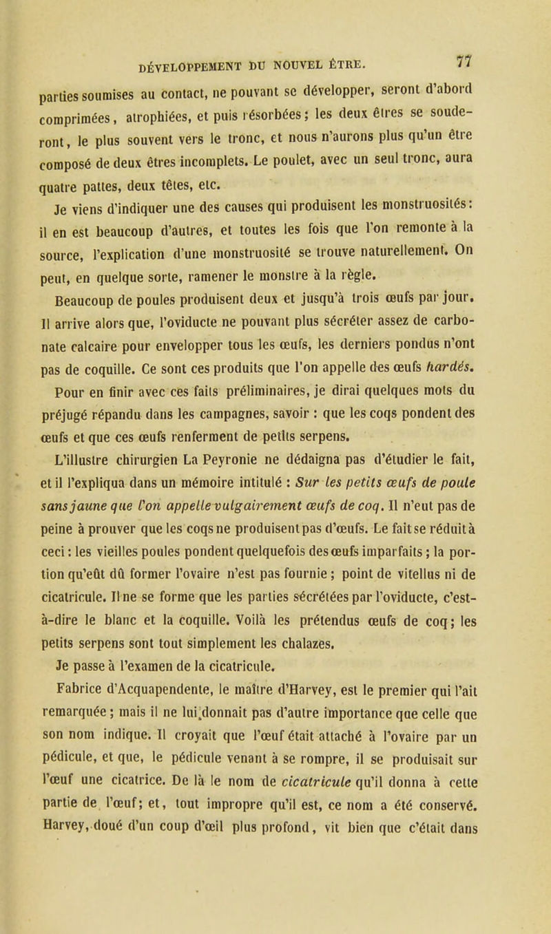 parties soumises au contact, ne pouvant se développer, seront d'abord corapriraées, atrophiées, et puis résorbées; les deux êires se soude- ront , le plus souvent vers le tronc, et nous n'aurons plus qu'un être composé de deux êtres incomplets. Le poulet, avec un seul tronc, aura quatre pattes, deux têies, etc. Je viens d'indiquer une des causes qui produisent les monstruosités: il en est beaucoup d'autres, et toutes les fois que Ton remonte à la source, l'explication d'une monstruosité se trouve naturellement. On peut, en quelque sorte, ramener le monstre à la règle. Beaucoup de poules produisent deux et jusqu'à trois œufs par jour. Il arrive alors que, l'oviducte ne pouvant plus sécréter assez de carbo- nate calcaire pour envelopper tous les œufs, les derniers pondus n'ont pas de coquille. Ce sont ces produits que l'on appelle des œufs hardés. Pour en finir avec ces faits préliminaires, je dirai quelques mots du préjugé répandu dans les campagnes, savoir : que les coqs pondent des œufs et que ces œufs renferment de petits serpens. L'illustre chirurgien La Peyronie ne dédaigna pas d'étudier le fait, et il l'expliqua dans un mémoire intitulé : Sur les petits œufs de poule sans jaune que Con appelle vulgairement œufs de coq. Il n'eut pas de peine à prouver que les coqs ne produisent pas d'œufs. Le fait se réduit à ceci : les vieilles poules pondent quelquefois des œufs imparfaits ; la por- tion qu'eût dû former l'ovaire n'est pas fournie ; point de vitellus ni de cicatricule. Il ne se forme que les parties sécrétées par l'oviducte, c'est- à-dire le blanc et la coquille. Voilà les prétendus œufs de coq; les petits serpens sont tout simplement les chalazes. Je passe à l'examen de la cicatricule. Fabrice d'Acquapendenie, le maître d'Harvey, est le premier qui l'ait remarquée ; mais il ne lui.donnait pas d'autre importance que celle que son nom indique. 11 croyait que l'œuf était attaché à l'ovaire par un pédicule, et que, le pédicule venant à se rompre, il se produisait sur l'œuf une cicatrice. De là le nom de cicatricule qu'il donna à cette partie de l'œuf; et, tout impropre qu'il est, ce nom a été conservé. Harvey, doué d'un coup d'œil plus profond, vit bien que c'était dans