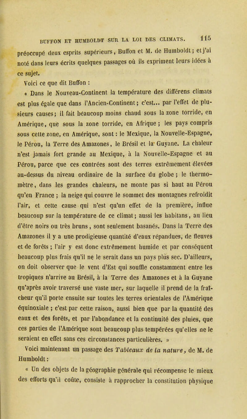 préoccupé deux esprits supérieurs, Buffon et M. de Humboldt; et j'ai noté dans leurs écrits quelques passages où ils expriment leurs idées à ce sujet. Voici ce que dit Buflbn : « Dans le Nouveau-Continent la température des différens climats est plus égale que dans l'Ancien-Continent; c'est... par l'effet de plu- sieurs causes; il fait beaucoup moins chaud sous la zone torride, en Amérique, que sous la zone torride, en Afrique; les pays compris sous celte zone, en Amérique, sont : le Mexique, la Nouvelle-Espagne, le Pérou, la Terre des Amazones, le Brésil et la Guyane. La chaleur n'est jamais fort grande au Mexique, à la Nouvelle-Espagne et au Pérou, parce que ces contrées sont des terres extrêmement élevées au-dessus du niveau ordinaire de la surface du globe ; le thermo- mètre , dans les grandes chaleurs, ne monte pas si haut au Pérou qu'en France ; la neige qui couvre le sommet des montagnes refroidit l'air, et cette cause qui n'est qu'un effet de la première, influe beaucoup sur la température de ce climat; aussi les habitans, au lieu d'être noirs ou très bruns, sont seulement basanés. Dans la Terre des Amazones il y a une prodigieuse quantité d'eaux répandues, de fleuves et de forêts ; l'air y est donc extrêmement humide et par conséquent beaucoup plus frais qu'il ne le serait dans un pays pliis sec. D'ailleurs, on doit observer que le vent d'Est qui souflle constamment entre les tropiques n'arrive au Brésil, à la Terre des Amazones et à la Guyane qu'après avoir traversé une vaste mer, sur laquelle il prend de la fraî- cheur qu'il porte ensuite sur toutes les terres orientales de l'Amérique équinoxiale ; c'est par cette raison, aussi bien que par la quantité des eaux et des forêts, et par l'abondance et la continuité des pluies, que ces parties de l'Amérique sont beaucoup plus tempérées qu'elles ne le seraient en effet sans ces circonstances particulières. » Voici maintenant un passage des Tableaux de la nature, de M. de Humboldt : « Un des objets de la géographie générale qui récompense le mieux des efforts qu'il coûte, consiste à rapprocher la constitution physique