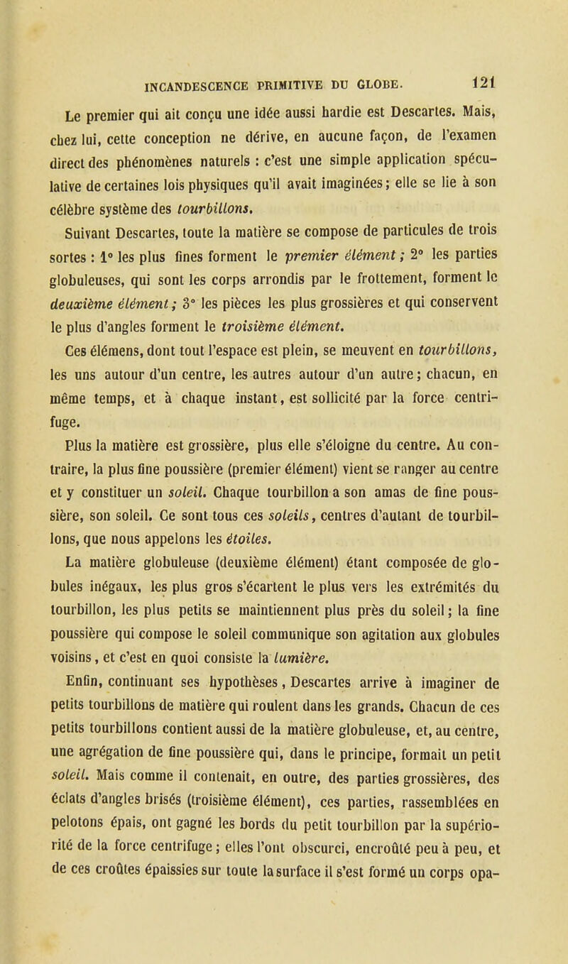 Le premier qui ait conçu une idée aussi hardie est Descartes. Mais, chez lui, cette conception ne dérive, en aucune façon, de l'examen direct des phénomènes naturels : c'est une simple application spécu- lative de certaines lois physiques qu'il avait imaginées ; elle se lie à son célèbre système des tourbillons. Suivant Descartes, toute la matière se compose de particules de trois sortes : 1 les plus fines forment le premier élément ; 2» les parties globuleuses, qui sont les corps arrondis par le frottement, forment le deuxième élément; 3° les pièces les plus grossières et qui conservent le plus d'angles forment le troisième élément. Ces élémens, dont tout l'espace est plein, se meuvent en tourbillons, les uns autour d'un centre, les autres autour d'un autre; chacun, en même temps, et à chaque instant, est sollicité par la force centri- fuge. Plus la matière est grossière, plus elle s'éloigne du centre. Au con- traire, la plus fine poussière (premier élément) vient se ranger au centre et y constituer un soleil. Chaque tourbillon a son amas de fine pous- sière, son soleil. Ce sont tous ces soleils, centres d'autant de tourbil- lons, que nous appelons les étoiles. La matière globuleuse (deuxième élément) étant composée de glo- bules inégaux, les plus gros s'écartent le plus vers les extrémités du tourbillon, les plus petits se maintiennent plus près du soleil ; la fine poussière qui compose le soleil communique son agitation aux globules voisins, et c'est en quoi consiste la lumière. Enfin, continuant ses hypothèses, Descartes arrive à imaginer de petits tourbillons de matière qui roulent dans les grands. Chacun de ces petits tourbillons contient aussi de la matière globuleuse, et, au centre, une agrégation de fine poussière qui, dans le principe, formait un petit soleil. Mais comme il contenait, en outre, des parties grossières, des éclats d'angles brisés (troisième élément), ces parties, rassemblées en pelotons épais, ont gagné les bords du petit tourbillon par la supério- rité de la force centrifuge ; elles l'ont obscurci, encroûté peu à peu, et de ces croûtes épaissies sur toute la surface il s'est formé un corps opa-